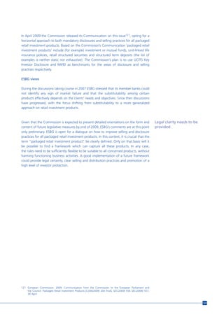 In April 2009 the Commission released its Communication on this issue121, opting for a
horizontal approach to both mandatory disclosures and selling practices for all packaged
retail investment products. Based on the Commission’s Communication ‘packaged retail
investment products’ include (for example) investment or mutual funds, unit-linked life
insurance policies, retail structured securities and structured term deposits (the list of
examples is neither static nor exhaustive). The Commission’s plan is to use UCITS Key
Investor Disclosure and MiFID as benchmarks for the areas of disclosure and selling
practises respectively.

ESBG views

During the discussions taking course in 2007 ESBG stressed that its member banks could
not identify any sign of market failure and that the substitutability among certain
products effectively depends on the clients’ needs and objectives. Since then discussions
have progressed, with the focus shifting from substitutability to a more generalized
approach on retail investment products.



Given that the Commission is expected to present detailed orientations on the form and                     Legal clarity needs to be
content of future legislative measures by end of 2009, ESBG’s comments are at this point                   provided.
only preliminary. ESBG is open for a dialogue on how to improve selling and disclosure
practices for all packaged retail investment products. In this context, it is crucial that the
term “packaged retail investment product” be clearly defined. Only on that basis will it
be possible to find a framework which can capture all these products. In any case,
the rules need to be sufficiently flexible to be suitable to all concerned products, without
harming functioning business activities. A good implementation of a future framework
could provide legal certainty, clear selling and distribution practices and promotion of a
high level of investor protection.




121 European Commission. 2009. Communication from the Commission to the European Parliament and
    the Council. Packaged Retail Investment Products [COM(2009) 204 final], SEC(2009) 556 SEC(2009) 557,
    30 April.


                                                                                                                                       123
 