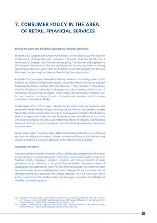 7. CONSUMER POLICY IN THE AREA
   OF RETAIL FINANCIAL SERVICES


Setting the scene: the European approach to consumer protection

In recent years, European policy makers have shown a distinct desire to put the consumer
at the centre of designated policy initiatives. Consumer protection has become a
cornerstone of European retail financial services policy. The initiatives and proposals by
the European Commission in this area are focused on assisting consumers in making
good financial decisions, giving them the freedom to select the products that best suit
their needs, and ensuring that they are offered a high level of protection.

In addition, the Commission believes that although advances in technology make it much
easier to buy financial services across borders, consumers are still reluctant to purchase
financial products from countries other than their own.122 Recent studies 123 have shown
that this reluctance is mainly due to language and cultural barriers, and to a lack of
confidence in foreign financial regimes. In this respect, the Commission’s initiatives seek
to raise consumer confidence through information and education and to increase
competition in the Internal Market.

As described in Part 2 of this report, despite the new opportunities for businesses and
consumers through the technological advances like the Internet, most people still prefer
face-to-face communication when it comes to financial service providers. Retail banking
services are in principal locally orientated. Moreover, as decentralised financial institutions
with local and regional ties and a wide-stretching network of branches, savings banks
have kept a focus on proximity banking and thus often hold a long-standing relationship
with their clients.

Hence, the European consumer policy in retail financial services should focus on financial
education and efficient information to foster consumer confidence in the short term and
on the convergence in consumer protection at the EU level in the long term.

Consumer confidence

Consumer confidence and the consumers’ ability to decide upon comprehensive information
are key for any commercial transaction. These issues are paramount when it comes to
financial services. Nowadays, European consumers are living a moment of weak
confidence due to turbulence in the global financial markets. Moreover, in times of
globalization new opportunities in terms of new financial products, new instruments and
new technologies became available posing new challenges for the consumers such as
understanding the risks associated with complex products. This is the main lesson learnt
as the current crisis in the banking sector has led people to question the stability and
reliability of the banking sector.




122 European Commission. 2007. Green Paper on Retail Financial Services [COM(2007) 226 final, 30 April,
    p. 6; European Commission.2008. Special Eurobarometer 298. Consumer Protection in the Internal Market,
    Fieldwork February – March 2008. Publication October 2008, p. 120.
123 European Commission.2008. Special Eurobarometer 298. Consumer Protection in the Internal Market,
    Fieldwork February – March 2008. Publication October 2008, p.125-126.


                                                                                                             125
 