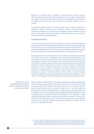Beyond that, consumers’ lack of confidence in financial services is often caused by
                                     detrimental personal, family and friends’ experiences as well as negative media releases.
                                     This explains why financial firms need to be aware that dissatisfaction with one part of
                                     the industry can taint consumers’ views of the industry as a whole, whether or not it is
                                     justified.

                                     A permanent dialogue between the credit industry and consumer organisations is
                                     necessary in order to resolve consumer complaints, address consumer demand for
                                     information and advice in a satisfactory way and regain consumer confidence. Savings
                                     banks serve this demand as they are institutions which are close to consumers and have
                                     a solid and long-term business philosophy.

                                     Information and advice

                                     Information and advice are two of the most important topics in the relationship between
                                     consumers and banks. The financial markets depend on the ability of consumers to play their
                                     role by making customised choices between different products which are based on the
                                     information acquired beforehand. Thus, it is important for the banking industry that consumers
                                     are conscious of their own financial needs and abilities and decide based upon this.

                                     Regarding information, in retail financial services the distinction between pre-contractual
                                     and contractual information – depending on the phase of the financial transaction – has
                                     to be made. The quality and quantity of the types of information provided to consumers
                                     raise additional questions. The information which financial institutions are required to
                                     provide to consumers should be strictly limited to that which the consumer actually reads
                                     and needs in order to understand the product. So far, this limitation of information
                                     requirements to the real needs of consumers has not been achieved, and a rigorous
                                     assessment is therefore necessary. Thus, ESBG members strongly encourage focusing on
                                     increasing the quality of information rather than the quantity. To avoid information
                                     overload or possible information gaps, the approach towards consumer information must be
                                     coherent in all EU legislation and the political objectives have to be coordinated at all times.



               Advice can not be     Advice is another important factor in the relationship between consumers and banks but
        standardised and always      has to be clearly distinguished from information. While financial institutions should fully
      needs to be determined on      and appropriately inform consumers, the final decision to opt for a specific financial
             a case-by-case basis.   product should be made by that consumer, based on his or her own needs and
                                     circumstances. Providing professional advice is a separate service and should remain at
                                     the disposal of the consumer. Moreover, advice cannot be standardised and always needs
                                     to be determined on a case-by-case basis. The introduction of an obligation to advise
                                     would be detrimental for those consumers who would have to pay for a service which
                                     they do not need and/or did not request. Furthermore, the advice given must be objective
                                     and based on the consumer's profile considering the complexity of the offered products
                                     and the risks associated with them.




                                     120 From June 2007 to March 2008 an expert group set up by the Commission assessed the opportunity of a
                                         European approach for OEREF. The expert group recommended the creation of an EU regime for OEREF in
                                         order to facilitate their cross-border offer to retail consumers. Looking at the possible ways to achieve such an EU
                                         regime, the expert group recommended to either modify the UCITS Directive or to create a standalone Directive.


126
 