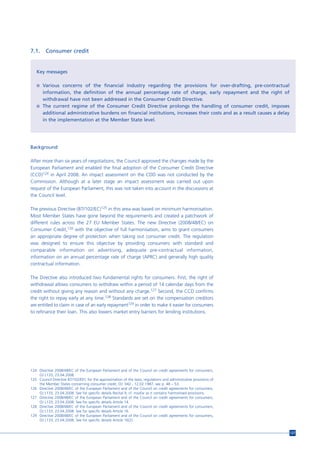7.1.     Consumer credit


   Key messages

   n Various concerns of the financial industry regarding the provisions for over-drafting, pre-contractual
     information, the definition of the annual percentage rate of charge, early repayment and the right of
     withdrawal have not been addressed in the Consumer Credit Directive.
   n The current regime of the Consumer Credit Directive prolongs the handling of consumer credit, imposes
     additional administrative burdens on financial institutions, increases their costs and as a result causes a delay
     in the implementation at the Member State level.




Background

After more than six years of negotiations, the Council approved the changes made by the
European Parliament and enabled the final adoption of the Consumer Credit Directive
(CCD)124 in April 2008. An impact assessment on the CDD was not conducted by the
Commission. Although at a later stage an impact assessment was carried out upon
request of the European Parliament, this was not taken into account in the discussions at
the Council level.

The previous Directive (87/102/EC)125 in this area was based on minimum harmonisation.
Most Member States have gone beyond the requirements and created a patchwork of
different rules across the 27 EU Member States. The new Directive (2008/48/EC) on
Consumer Credit,126 with the objective of full harmonisation, aims to grant consumers
an appropriate degree of protection when taking out consumer credit. The regulation
was designed to ensure this objective by providing consumers with standard and
comparable information on advertising, adequate pre-contractual information,
information on an annual percentage rate of charge (APRC) and generally high quality
contractual information.

The Directive also introduced two fundamental rights for consumers. First, the right of
withdrawal allows consumers to withdraw within a period of 14 calendar days from the
credit without giving any reason and without any charge.127 Second, the CCD confirms
the right to repay early at any time.128 Standards are set on the compensation creditors
are entitled to claim in case of an early repayment129 in order to make it easier for consumers
to refinance their loan. This also lowers market entry barriers for lending institutions.




124 Directive 2008/48/EC of the European Parliament and of the Council on credit agreements for consumers,
    OJ L133, 23.04.2008.
125 Council Directive 87/102/EEC for the approximation of the laws, regulations and administrative provisions of
    the Member States concerning consumer credit, OJ 042 , 12.02.1987, see p. 48 – 53.
126 Directive 2008/48/EC of the European Parliament and of the Council on credit agreements for consumers,
    OJ L133, 23.04.2008. See for specific details Recital 9, cf. insofar as it contains harmonised provisions.
127 Directive 2008/48/EC of the European Parliament and of the Council on credit agreements for consumers,
    OJ L133, 23.04.2008. See for specific details Article 14.
128 Directive 2008/48/EC of the European Parliament and of the Council on credit agreements for consumers,
    OJ L133, 23.04.2008. See for specific details Article 16.
129 Directive 2008/48/EC of the European Parliament and of the Council on credit agreements for consumers,
    OJ L133, 23.04.2008. See for specific details Article 16(2).


                                                                                                                         127
 