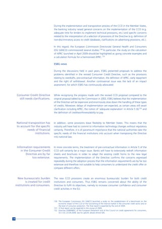 During the implementation and transposition process of the CCD in the Member States,
                                       the banking industry raised general concerns on the implementation of the CCD (e.g.
                                       adequate time for lenders to implement technical provisions, etc.) and specific concerns
                                       related to the interpretation of a selection of provisions of the Directive (e.g. definition of
                                       non-discriminatory access to credit databases, clarifications on advertising provisions, etc.).

                                       In this regard, the European Commission Directorate General Health and Consumers
                                       (DG SANCO) commissioned several studies.130 In particular, the study on the calculation
                                       of APRC launched in April 2009 should be highlighted as giving concrete examples and
                                       a calculation formula for a harmonised APRC.131

                                       ESBG views

                                       During the discussions held in past years, ESBG presented proposals to address the
                                       problems identified in the revised Consumer Credit Directive, such as the provisions
                                       relating to overdrafts, pre-contractual information, the definition of APRC, early repayment
                                       and the right of withdrawal. Another controversial issue was the lack of an impact
                                       assessment, for which ESBG has continuously advocated.



       Consumer Credit Directive       While recognising the progress made with the revised CCD proposal compared to the
         still needs clarifications.   original proposal tabled by the Commission in 2002, ESBG believes that the implementation
                                       of the Directive will be expensive and enormously slow down the handling of these types
                                       of credits. Moreover, delays of implementation are expected, as certain areas still await
                                       clarification including APRC, the notion of ‘adequate explanation’ in Article 5 (6)132 and
                                       the definition of creditworthiness/ability to pay.



       National transposition has      In addition, some provisions leave flexibility to Member States. This means that the
       to account for the specific     industry will have had to commit to information technology changes without regulatory
               needs of financial      certainty. Therefore, it is of paramount importance that the national authorities take the
                     institutions.     specific needs of the financial institutions into account when transposing the Directive
                                       into national law.



       Information requirements        In more concrete terms, the treatment of pre-contractual information in Article 5 of the
          in the Consumer Credit       CCD will certainly be a major issue. Banks will have to extensively redraft information
              Directive are by far     sheets and brochures in order to adapt the existing credit forms to the new legal
                   too extensive.      requirements. The implementation of the Directive confirms the concerns expressed
                                       repeatedly during the adoption process that the information requirements are by far too
                                       extensive and therefore not suitable to help consumers to understand the credit offer or
                                       compare different offers.



        New bureaucratic burden        The new CCD provisions create an enormous bureaucratic burden for both credit
               is created for credit   institutions and consumers. Thus ESBG remains concerned about the ability of the
      institutions and consumers.      Directive to fulfil its objectives, namely to increase consumer confidence and consumer
                                       credit activities in the EU.




                                       130 The European Commission DG SANCO launched a study on the establishment of a benchmark on the
                                           economic impact of the CCD on the functioning of the internal market in the consumer credit sector and on
                                           the level of consumer protection. The final report is expected by the end of 2009.
                                       131 A final report can be expected in the course of 2009.
                                       132 Directive 2008/48/EC of the European Parliament and of the Council on credit agreements for consumers,
                                           OJ L133, 23.04.2008. See for specific details Article 5(6).


128
 