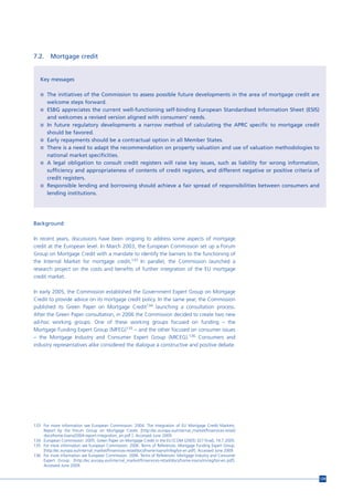 7.2.     Mortgage credit


   Key messages

   n The initiatives of the Commission to assess possible future developments in the area of mortgage credit are
       welcome steps forward.
   n ESBG appreciates the current well-functioning self-binding European Standardised Information Sheet (ESIS)
       and welcomes a revised version aligned with consumers’ needs.
   n   In future regulatory developments a narrow method of calculating the APRC specific to mortgage credit
       should be favored.
   n   Early repayments should be a contractual option in all Member States.
   n   There is a need to adapt the recommendation on property valuation and use of valuation methodologies to
       national market specificities.
   n   A legal obligation to consult credit registers will raise key issues, such as liability for wrong information,
       sufficiency and appropriateness of contents of credit registers, and different negative or positive criteria of
       credit registers.
   n   Responsible lending and borrowing should achieve a fair spread of responsibilities between consumers and
       lending institutions.




Background

In recent years, discussions have been ongoing to address some aspects of mortgage
credit at the European level. In March 2003, the European Commission set up a Forum
Group on Mortgage Credit with a mandate to identify the barriers to the functioning of
the Internal Market for mortgage credit.133 In parallel, the Commission launched a
research project on the costs and benefits of further integration of the EU mortgage
credit market.

In early 2005, the Commission established the Government Expert Group on Mortgage
Credit to provide advice on its mortgage credit policy. In the same year, the Commission
published its Green Paper on Mortgage Credit134 launching a consultation process.
After the Green Paper consultation, in 2006 the Commission decided to create two new
ad-hoc working groups. One of these working groups focused on funding – the
Mortgage Funding Expert Group (MFEG)135 – and the other focused on consumer issues
– the Mortgage Industry and Consumer Expert Group (MICEG).136 Consumers and
industry representatives alike considered the dialogue a constructive and positive debate.




133 For more information see European Commission. 2004. The Integration of EU Mortgage Credit Markets.
    Report by the Forum Group on Mortgage Credit. [http://ec.europa.eu/internal_market/finservices-retail/
    docs/home-loans/2004-report-integration_en.pdf ]. Accessed June 2009.
134 European Commission. 2005. Green Paper on Mortgage Credit in the EU [COM (2005) 327 final], 19.7.2005.
135 For more information see European Commission. 2006. Terms of References. Mortgage Funding Expert Group.
    [http://ec.europa.eu/internal_market/finservices-retail/docs/home-loans/mfeg/tor-en.pdf]. Accessed June 2009.
136 For more information see European Commission. 2006. Terms of References. Mortgage Industry and Consumer
    Expert Group. [http://ec.europa.eu/internal_market/finservices-retail/docs/home-loans/miceg/tor-en.pdf].
    Accessed June 2009.


                                                                                                                         129
 