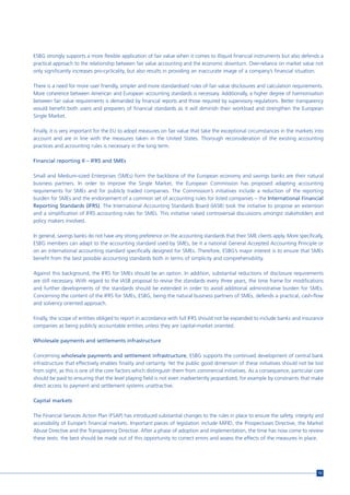 ESBG strongly supports a more flexible application of fair value when it comes to illiquid financial instruments but also defends a
practical approach to the relationship between fair value accounting and the economic downturn. Over-reliance on market value not
only significantly increases pro-cyclicality, but also results in providing an inaccurate image of a company’s financial situation.

There is a need for more user friendly, simpler and more standardised rules of fair value disclosures and calculation requirements.
More coherence between American and European accounting standards is necessary. Additionally, a higher degree of harmonisation
between fair value requirements is demanded by financial reports and those required by supervisory regulations. Better transparency
would benefit both users and preparers of financial standards as it will diminish their workload and strengthen the European
Single Market.

Finally, it is very important for the EU to adopt measures on fair value that take the exceptional circumstances in the markets into
account and are in line with the measures taken in the United States. Thorough reconsideration of the existing accounting
practices and accounting rules is necessary in the long term.

Financial reporting II – IFRS and SMEs

Small and Medium-sized Enterprises (SMEs) form the backbone of the European economy and savings banks are their natural
business partners. In order to improve the Single Market, the European Commission has proposed adapting accounting
requirements for SMEs and for publicly traded companies. The Commission’s initiatives include a reduction of the reporting
burden for SMEs and the endorsement of a common set of accounting rules for listed companies – the International Financial
Reporting Standards (IFRS). The International Accounting Standards Board (IASB) took the initiative to propose an extension
and a simplification of IFRS accounting rules for SMEs. This initiative raised controversial discussions amongst stakeholders and
policy makers involved.

In general, savings banks do not have any strong preference on the accounting standards that their SME clients apply. More specifically,
ESBG members can adapt to the accounting standard used by SMEs, be it a national General Accepted Accounting Principle or
on an international accounting standard specifically designed for SMEs. Therefore, ESBG’s major interest is to ensure that SMEs
benefit from the best possible accounting standards both in terms of simplicity and comprehensibility.

Against this background, the IFRS for SMEs should be an option. In addition, substantial reductions of disclosure requirements
are still necessary. With regard to the IASB proposal to revise the standards every three years, the time frame for modifications
and further developments of the standards should be extended in order to avoid additional administrative burden for SMEs.
Concerning the content of the IFRS for SMEs, ESBG, being the natural business partners of SMEs, defends a practical, cash-flow
and solvency oriented approach.

Finally, the scope of entities obliged to report in accordance with full IFRS should not be expanded to include banks and insurance
companies as being publicly accountable entities unless they are capital-market oriented.

Wholesale payments and settlements infrastructure

Concerning wholesale payments and settlement infrastructure, ESBG supports the continued development of central bank
infrastructure that effectively enables finality and certainty. Yet the public good dimension of these initiatives should not be lost
from sight, as this is one of the core factors which distinguish them from commercial initiatives. As a consequence, particular care
should be paid to ensuring that the level playing field is not even inadvertently jeopardized, for example by constraints that make
direct access to payment and settlement systems unattractive.

Capital markets

The Financial Services Action Plan (FSAP) has introduced substantial changes to the rules in place to ensure the safety, integrity and
accessibility of Europe’s financial markets. Important pieces of legislation include MiFID, the Prospectuses Directive, the Market
Abuse Directive and the Transparency Directive. After a phase of adoption and implementation, the time has now come to review
these texts: the best should be made out of this opportunity to correct errors and assess the effects of the measures in place.




                                                                                                                                     13
 