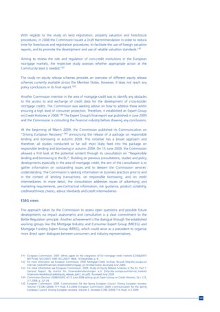 With regards to the study on land registration, property valuation and foreclosure
procedures, in 2008 the Commission issued a Draft Recommendation in order to reduce
time for foreclosure and registration procedures, to facilitate the use of foreign valuation
reports, and to promote the development and use of reliable valuation standards.141

Aiming to review the role and regulation of non-credit institutions in the European
mortgage markets, the respective study assesses whether appropriate action at the
Community level is needed.142

The study on equity release schemes provides an overview of different equity release
schemes currently available across the Member States. However, it does not reach any
policy conclusions in its final report.143

Another Commission intention in the area of mortgage credit was to identify any obstacles
to the access to and exchange of credit data for the development of cross-border
mortgage credits. The Commission was seeking advice on how to address these whilst
ensuring a high level of consumer protection. Therefore, it established an Expert Group
on Credit Histories in 2008.144 The Expert Group’s final report was published in June 2009
and the Commission is consulting the financial industry before drawing any conclusions.

At the beginning of March 2009, the Commission published its Communication on
“Driving European Recovery”145 announcing the release of a package on responsible
lending and borrowing in autumn 2009. This initiative has a broad approach and
therefore, all studies conducted so far will most likely feed into the package on
responsible lending and borrowing in autumn 2009. On 15 June 2009, the Commission
allowed a first look at the potential content through its consultation on “Responsible
lending and borrowing in the EU”. Building on previous consultations, studies and policy
developments especially in the area of mortgage credit, the aim of the consultation is to
gather information on outstanding issues and to deepen the Commission services’
understanding. The Commission is seeking information on business practices prior to and
in the context of lending transactions, on responsible borrowing, and on credit
intermediaries. In more detail, the consultation addresses issues of advertising and
marketing requirements, pre-contractual information, risk guidance, product suitability,
creditworthiness checks, advice standards and credit intermediaries.

ESBG views

The approach taken by the Commission to assess open questions and possible future
developments via impact assessments and consultation is a clear commitment to the
Better Regulation principle. Another achievement is the dialogue through the established
working groups like the Mortgage Industry and Consumer Expert Group (MICEG) and
Mortgage Funding Expert Group (MFEG), which could serve as a precedent to organise
more direct open dialogues between consumers and industry representatives.




141 European Commission. 2007. White paper on the integration of EU mortgage credit markets [COM(2007)
    807 final], SEC(2007) 1683 SEC(2007) 1684, 18 December, p. 8.
142 For more information see European Commission. 2009. Mortgage Credit. Archives. Brussels [http://ec.europa.eu/
    internal_market/finservices-retail/credit/mortgage_en.htm#archives]. Accessed June 2009.
143 For more information see European Commission. 2009. Study on Equity Release Schemes in the EU. Part 1:
    General Report. By Institut für Finanazdienstleistungen e.V. [http://ec.europa.eu/internal_market/
    finservices-retail/docs/credit/equity_release_part1_en.pdf]. Accessed June 2009.
144 Commission Decision 2008/542/EC of 13 June 2008 setting up an Expert Group on Credit Histories, OJ L 173,
    3.7.2008, p. 22–24.
145 European Commission. 2009. Communication for the Spring European Council. Driving European recovery.
    Volume 1 [COM (2009) 114 final], 4.3.2009; European Commission. 2009. Communication for the Spring
    European Council. Driving European recovery. Volume 2: Annexes [COM (2009) 114 final], 4.3.2009.


                                                                                                                    131
 