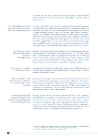 Furthermore, any action at the European level in the area of mortgages has to demonstrate
                                      the potential benefits for both consumers and the industry alike, – in particular in light of
                                      the current crisis.



The Code of Conduct should            At present, one of ESBG’s major concerns is the revision of the European Standardised
maintain its voluntary nature         Information Sheet (ESIS). The financial industry fears that with the revision of the ESIS, the
as a self-regulatory measure.         Commission has in mind to introduce mandatory rules such as regulation in the form of
                                      a Directive following the model of the CCD (Consumer Credit Directive – see Part 3,
                                      Section 2.1). To emphasise the well-functioning of current self-regulatory regime,
                                      the financial industry already provided the Commission with a 3rd Progress report146 on
                                      the implementation of the Code of Conduct. In particular, the situation in the UK and
                                      Spain147 has to be highlighted where pre-contractual information is also provided – though
                                      not using the ESIS format. The industry is also in favour of revising and updating the Code
                                      of Conduct. However, it should maintain its voluntary nature as a self-regulatory measure.



          ESBG favours a narrow       In addition to the issue of pre-contractual information, ESBG members are also concerned
          definition of the APRC      about the method of calculating the Annual Percentage Rate of Charge (APRC). ESBG
                       specific to    favours a narrow definition specific to mortgage credit. A common Annual Percentage
                mortgage credit.      Rate of Charge with the Consumer Credit Directive could have been envisaged, but not
                                      on the basis of the broad APRC definition recently adopted in the Consumer Credit
                                      Directive, because this would not deliver comparability for mortgage products.



      Early repayment should be       Early repayment should be a contractual option legally in force in all Member States. If
            a contractual option.     consumers do not exercise this option, they should not be obliged to pay for the costs
                                      involved in an anticipatory manner.



           Requirements for credit    With regard to the study on credit intermediaries, EU Member States do not have the
      intermediaries should be in     same rules and standards regarding the regulatory regime applicable to these entities.
         line with those for credit   If the Commission concludes from the final report of the study that there are insufficient
                        providers.    controls in place for credit intermediation across the EU, ESBG members support the
                                      introduction of EU regulation in this field in order to bring the requirements for credit
                                      intermediaries in line with those for credit providers.



    A single EU standard for          Regarding property valuation, the industry welcomes the focus of the Commission
   valuation methodologies            Recommendation on facilitating the use of foreign valuation reports and promoting the
neglects national, regional &         development and use of reliable valuation standards. In this context, valuation
   local market specificities.        methodologies should always reflect national, regional and even local market specificities.
                                      As such one single EU standard for valuation methodologies would be inappropriate.
                                      The Commission Recommendation is an appreciated non-binding, flexible tool which is
                                      the best-suited instrument to drive further convergence in the areas in focus.




                                      146 For more information see European Commission. 2009. Code of Conduct. Brussels [http://ec.europa.eu/
                                          internal_market/finservices-retail/home-loans/code_en.htm]. Accessed June 2009.
                                      147 The Code of Conduct on home loans was not signed by Spain.


132
 
