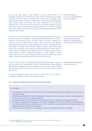 On access to credit registers, a legal obligation to consult credit registers is not                            A legal obligation
acceptable. They often do not deliver the necessary information and questions on liability                      to consult credit registers
for wrong information remain unresolved. Also, harmonisation of negative and/or                                 is not acceptable.
positive criteria is neither desirable nor feasible at this stage. Compulsory consultation of
credit registers would not improve the correct assessment of the consumers’
creditworthiness. At the same time, there should be no mandatory obligation to inform
the consumer about the outcome of the register consultation in the context of mortgage
credit, as this could result in abuse. The consumer should, however, be provided with the
information upon request.



In principle, it is promising that the Commission is approaching lenders and borrowers at                       The Commisision’s definition
the same time as in its consultation “Responsible lending and borrowing in the EU”.                             of responsible lending
Moreover, the Commission’s view that credit products should be appropriate to                                   represents already good
consumers’ needs and tailored to their ability to repay makes sense and represents                              banking practice in Europe.
already good banking practice in Europe. Regarding the concept of “responsible lending”
the principle of assessing creditworthiness is already an obligation with which lenders
comply under supervision rules, namely the Capital Requirements Directive (CRD).148
Mixing supervision obligations with contract law and civil liability would constitute a
systemic break. On top of existing CRD obligations, a legal obligation to assess
creditworthiness would not remedy legal uncertainty and would exponentially increase
litigation. Reference to good banking practice would enhance certainty.



The Commission’s perception on responsible borrowing is highly appreciated – recognizing                        Responsible borrowing by
that consumers have a responsibility to inform themselves about offered products,                               consumers is vital.
provide relevant, complete and accurate information on their financial situation to lenders
and take their personal as well as financial circumstances into account when making
their decision.

In general, responsible lending and borrowing should achieve a fair spread of
responsibilities between consumers and lending institutions.



7.3.     Distance marketing of consumer financial services


   Key messages

   n The consumers’ preference of “face-to-face contact” offered by local providers is essential for the purchase of
       financial products.
   n The Directive 2002/65/EC for Distance Marketing of Consumer Financial Services contains unclear definitions
       failing to match with current banking practices.
   n The extensive nature of the information requirements in Article 3 represents a bureaucratic burden.
   n The delay of the period for withdrawal, if information obligations have not been fulfilled, and the possibility
     of a timely unlimited right of withdrawal in Article 6 could result in legal uncertainty, unnecessary costs and
     additional burdens on consumers and banks.
   n The Directive is not effective at encouraging consumers to buy financial services cross-border.




148 Directive 2008/48/EC of the European Parliament and of the Council on credit agreements for consumers, OJ
    L133, 23.04.2008. See for specific details p.1.


                                                                                                                                              133
 