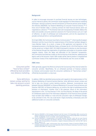 Background

                                   In order to encourage consumers to purchase financial services via new technologies,
                                   such as internet or phone, the Commission issued regulation for these distance marketing
                                   techniques. Aiming to enhance internet transactions of financial services across borders,
                                   the Directive 2002/65/EC for Distance Marketing of Consumer Financial Services,149 in
                                   force since 9 October 2002, is covering contracts for retail financial services which are
                                   negotiated at a distance.150 The Directive had to be transposed by 9 October 2004 at the
                                   latest and provides consumer protection provisions for financial services such as (i) right
                                   of reflection, (ii) right of withdrawal and reimbursement, and (iii) the requirement to
                                   provide contractual terms in writing beforehand.

                                   On 6 April 2006, the Commission launched a Communication151 informing the European
                                   Parliament and the Council that the implementation of the Directive had been delayed in
                                   many Member States. As a result, a review of the application and operation of the
                                   transposed provisions in the Member States, as foreseen by Art. 20 of the Directive, could
                                   not be carried out. In March 2007, DG SANCO disclosed its intention to start the revision
                                   of the Directive through the organisation of workshops and studies on its positive and/or
                                   negative impacts. Given the delay and difficulties of the Directive’s transposition,
                                   the Commission launched two studies on the functioning of the Directive, addressing the
                                   legal as well as the economic impact. Both studies will be used to produce a comprehensive
                                   Commission review of the implementation of the Directive over the course of 2009.

                                   ESBG views

              Consumers prefer     ESBG generally supports the efforts to enhance the functioning of the internal market for
         “face-to-face contact”    consumer activities. Nevertheless, for an enhanced purchase of financial products
      offered by local providers   via distance communication tools the consumers’ preference of “face-to-face contact”
       over distance marketing.    offered by local providers is a key issue.



                Some definitions   In addition, ESBG has identified some priorities with regards to the implementation of the
      remain unclear and fail to   Distance Marketing of Financial Services Directive. Some definitions remain unclear and
       take into account current   fail to take into account current banking practices. Moreover, inconsistencies arise
              banking practices.   between Directive 2002/65/EC on Distance Marketing of Consumer Financial Services and
                                   Directive 1997/7/EC on Distance Selling (e.g. as concerns the right of withdrawal and the
                                   provision of information). Another issue is the extensive nature of the information
                                   requirements in Art. 3 of the Directive. In Art. 6 of the Directive, the delay of the period
                                   for withdrawal asserts that if the information obligations of the financial service provider
                                   have not been duly fulfilled or in due time the consumer’s right of withdrawal changes
                                   to be unlimited in time. This rule could result in legal uncertainty, unnecessary costs and
                                   additional burdens on consumers and banks.




                                   149 Directive 2002/65/EC of the European Parliament and the Council of 23 September 2002 concerning the
                                       distance marketing of consumer financial services and amending Council Directive 90/619/EEC and Directives
                                       97/7/EC and 98/27/EC, OJ 271, 9.10.2002. See for specific details p.16.
                                   150 Directive 2002/65/EC is complementary to the former Directive 1997/7/EC, which did not cover financial
                                       services. For more information see Directive 1997/7/EC of the European Parliament and the Council of
                                       20 May 1997 on the protection of consumers in respect of distance contracts, OJ L 144, 4.6.1997. See for
                                       specific details p. 19.
                                   151 European Commission. 2006. Communication from the Commission. Review of Directive 2002/65 of the
                                       European Parliament and the Council of 23 September 2002 on the distance marketing of consumer financial
                                       services [COM (2006) 161 final], 6.4.2006.


134
 