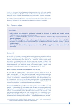 Finally, the anti-money laundering legislation constitutes a barrier to all forms of distance
marketing since it is very difficult to comply with the legislation without some face-to-face
interaction with the customer – especially when conducting distance marketing cross-border.

Overall, the very formal and overall burdensome provisions for distance marketing do not
encourage consumers to buy financial services via distance communication tools.



7.4.    Consumer redress


   Key messages

   n ESBG supports the Commission’s initiative to reinforce the provisions of effective and efficient dispute
       resolution and redress mechanisms for consumers.
   n There is a need for the further assessment of existing redress and alternative dispute resolution systems at
       Member State level.
   n There is a lack of a legal basis and a need to comply with the subsidiarity principle for further actions in this field.
   n In case of EU action, the correct balance needs to be struck between consumer rights and avoiding a US-style
       litigation culture.
   n With regard to the experience in practice of its members, ESBG strongly favours out-of-court settlement
       procedures.




Background

In mid-2007, the European Commission announced its intention to evaluate the systems
of redress mechanisms in Europe and the ways in which they could be improved. It was
stressed that before taking any measure, the Commission aimed to gather more
information and feedback from the Member States, the European Parliament and
stakeholders. This opened the door to an increasing interest in discussions on consumer
redress mechanisms. The Commission decided to include this issue as a priority in the
agenda with different Directorates General working in parallel on the matter.

White Paper on Damages Action for breach of antitrust rules

In April 2008, DG COMP published a White Paper on Damages Actions for breach of
the EC antitrust rules.152 The White Paper presented a set of recommendations to ensure
that victims of competition law infringements have access to effective mechanisms for
claiming full compensation for the harm they have suffered. These recommendations aim
to offer a solution to the current compensation systems in place. The White Paper’s key
recommendations cover collective redress, disclosure of evidence and the effect of final
decisions of competition authorities in subsequent damages actions.

In September 2008, the European Parliament (EP) began discussing the White Paper and
adopted it in March 2009. The most debated issues had been the question of a sufficient
legal basis, the primacy of public antitrust enforcement, and the possibility of a horizontal
measure for collective redress instead of a sector-specific solution. In the following, a first
draft legislative proposal for a Directive arose from DG COMP at the end of March 2009.
It differed from the EP’s views by leaning towards U.S.-style class actions and therefore,
another legislative proposal of the Commission is now expected in the course of 2009.


152 European Commission. 2008. White Paper on Damages action for breach of the EC antitrust rules [COM
    (2008) 165 final] SEC(2008) 404 SEC(2008) 405 SEC(2008) 406, 2 April.


                                                                                                                                135
 
