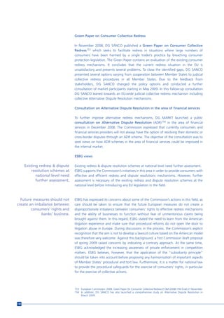 Green Paper on Consumer Collective Redress

                                   In November 2008, DG SANCO published a Green Paper on Consumer Collective
                                   Redress153 which seeks to facilitate redress in situations where large numbers of
                                   consumers have been harmed by a single trader’s practice by breaching consumer
                                   protection legislation. The Green Paper contains an evaluation of the existing consumer
                                   redress mechanisms. It concludes that the current redress situation in the EU is
                                   unsatisfactory and presents several problems. To close the identified gaps, DG SANCO
                                   presented several options varying from cooperation between Member States to judicial
                                   collective redress procedures in all Member States. Due to the feedback from
                                   stakeholders, DG SANCO changed the policy options and conducted a further
                                   consultation of market participants starting in May 2009. In this follow-up consultation
                                   DG SANCO leaned towards an EU-wide judicial collective redress mechanism including
                                   collective Alternative Dispute Resolution mechanisms.

                                   Consultation on Alternative Dispute Resolution in the area of financial services

                                   To further improve alternative redress mechanisms, DG MARKT launched a public
                                   consultation on Alternative Dispute Resolution (ADR)154 in the area of financial
                                   services in December 2008. The Commission expressed that currently consumers and
                                   financial services providers will not always have the option of resolving their domestic or
                                   cross-border disputes through an ADR scheme. The objective of the consultation was to
                                   seek views on how ADR schemes in the area of financial services could be improved in
                                   the internal market.

                                   ESBG views

      Existing redress & dispute   Existing redress & dispute resolution schemes at national level need further assessment.
          resolution schemes at    ESBG supports the Commission’s initiatives in this area in order to provide consumers with
             national level need   effective and efficient redress and dispute resolutions mechanisms. However, further
             further assessment.   assessment is necessary of the existing redress and dispute resolution schemes at the
                                   national level before introducing any EU legislation in the field.



  Future measures should not       ESBG has expressed its concerns about some of the Commission’s actions in this field, as
create an imbalance between        care should be taken to ensure that the future European measures do not create a
        consumers’ rights and      disproportionate imbalance between consumers’ rights to effective redress mechanisms
             banks’ business.      and the ability of businesses to function without fear of unmeritorious claims being
                                   brought against them. In this regard, ESBG stated the need to learn from the American
                                   litigation experience and make sure that procedural reforms do not open the door to
                                   litigation abuse in Europe. During discussions in the process, the Commission’s explicit
                                   recognition that the aim is not to develop a lawsuit culture based on the American model
                                   was therefore very welcome. Against this background, a first Commission draft proposal
                                   of spring 2009 raised concerns by indicating a contrary approach. At the same time,
                                   ESBG acknowledged the increasing awareness of private enforcement in competition
                                   matters. ESBG believes, however, that the application of the “subsidiarity principle”
                                   should be taken into account before proposing any harmonisation of important aspects
                                   of Member States’ procedural and tort law. Furthermore, it is a matter for national law
                                   to provide the procedural safeguards for the exercise of consumers’ rights, in particular
                                   for the exercise of collective actions.




                                   153 European Commission. 2008. Green Paper On Consumer Collective Redress [COM (2008) 794 final] 27 November.
                                   154 In addition, DG SANCO has also launched a comprehensive study on Alternative Dispute Resolution in
                                       March 2009.


136
 