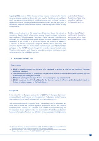 Regarding ESBG views on ADR in financial services, ensuring mechanisms for effective                       Alternative Dispute
consumer dispute resolution and redress is a key issue for the savings and retail banks                    Resolution has a long-
which have a long-standing tradition of providing consumers with “in-house“ complaints                     standing tradition
departments. Internal complaints handling provides consumers with the opportunity to                       in financial services.
resolve their complaints directly without imposing a fee or charge for accessing or using
these processes.



ESBG members’ experience is that consumers and businesses should first attempt to                          Existing out-of-court
resolve their disputes directly before seeking recourse through third-party mechanisms.                    settlements should be
Having said that, ESBG welcomes the Commission initiative examining the problems that                      promoted rather than
consumers face in obtaining effective redress. ESBG is strongly in favour of out-of-court                  establishing new ones.
settlements. In this context, it is worthy to mention the existence of FIN-NET155,
a network of national out-of-court complaint schemes dealing exclusively with
consumer’s disputes in the area of cross-border financial services. Most of ESBG members
participate in the FIN-NET network through their respective national contact points.
Therefore, in this area the work should be focused on promoting existing out-of-court
settlements rather than establishing new ones.



7.5.    European contract law


   Key messages

   n ESBG in principle supports the initiative of a handbook to achieve a coherent and consistent European
       legislative framework.
   n The Draft Common Frame of Reference is not practicable because of the lack of consideration of the input of
       stakeholders provided by the CFR-Net.
   n ESBG calls for an open exchange of views and an appropriate impact assessment.
   n ESBG is concerned about the legal basis for the Common Frame of Reference and indicates that it shall be
       limited to subjects relevant to the Single Market.




Background

In its Action Plan on European contract law of 2003156, the European Commission
announced that it would examine whether problems in the European contract law area
may require non sector- specific solutions such as an optional instrument.

The Commission established a long-term project, the Common Frame of Reference (CFR),
which aims to provide the European Legislators (Commission, Council and European
Parliament) with a "toolbox" or a handbook to be used for the revision of existing and
the preparation of new legislation in the area of contract law. This toolbox could contain
fundamental principles of contract law, definitions of key concepts and model provisions.




155 For more information see European Commission. 2009. FIN-NET. Financial Dispute Resolution Network.
    [http://ec.europa.eu/internal_market/fin-net/docs_en.htm]. Accessed in June 2009.
156 European Commission. 2003. Communication to the European Parliament and the Council. A more Coherent
    European Contract Law. An Action Plan [COM (2003) 68 final], 12 February.


                                                                                                                                    137
 