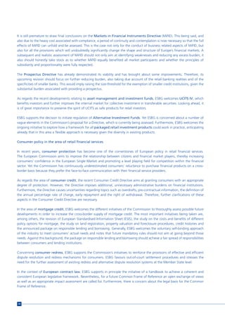 It is still premature to draw final conclusions on the Markets in Financial Instruments Directive (MiFID). This being said, and
also due to the heavy cost associated with compliance, a period of continuity and contemplation is now necessary so that the full
effects of MiFID can unfold and be assessed. This is the case not only for the conduct of business related aspects of MiFID, but
also for all the provisions which will undoubtedly significantly change the shape and structure of Europe’s financial markets. A
subsequent and realistic assessment of MiFID should not only aim at identifying weaknesses and reducing any excess burden; it
also should honestly take stock as to whether MiFID equally benefited all market participants and whether the principles of
subsidiarity and proportionality were fully respected.

The Prospectus Directive has already demonstrated its viability and has brought about some improvements. Therefore, its
upcoming revision should focus on further reducing burden, also taking due account of the retail banking realities and of the
specificities of smaller banks. This would imply raising the size-threshold for the exemption of smaller credit institutions, given the
substantial burden associated with providing a prospectus.

As regards the recent developments relating to asset management and investment funds, ESBG welcomes UCITS IV, which
benefits investors and further improves the internal market for collective investment in transferable securities. Looking ahead, it
is of great importance to preserve the spirit of UCITS as safe products for retail investors.

ESBG supports the decision to initiate regulation of Alternative Investment Funds. Yet ESBG is concerned about a number of
vague elements in the Commission’s proposal for a Directive, which is currently being assessed. Furthermore, ESBG welcomes the
ongoing initiative to explore how a framework for all packaged retail investment products could work in practice, anticipating
already that in this area a flexible approach is necessary given the diversity in existing products.

Consumer policy in the area of retail financial services

In recent years, consumer protection has become one of the cornerstones of European policy in retail financial services.
The European Commission aims to improve the relationship between citizens and financial market players, thereby increasing
consumers’ confidence in the European Single Market and promoting a level playing field for competition within the financial
sector. Yet the Commission has continuously underestimated consumers’ reluctance to purchase financial products on a cross-
border basis because they prefer the face-to-face communication with their financial service providers.

As regards the area of consumer credit, the recent Consumer Credit Directive aims at granting consumers with an appropriate
degree of protection. However, the Directive imposes additional, unnecessary administrative burdens on financial institutions.
Furthermore, the Directive causes uncertainties regarding topics such as overdrafts, pre-contractual information, the definition of
the annual percentage rate of charge, early repayment and the right of withdrawal. Therefore, further clarifications of these
aspects in the Consumer Credit Directive are necessary.

In the area of mortgage credit, ESBG welcomes the different initiatives of the Commission to thoroughly assess possible future
developments in order to increase the cross-border supply of mortgage credit. The most important initiatives being taken are,
among others, the revision of European Standardised Information Sheet (ESIS), the study on the costs and benefits of different
policy options for mortgage, the study on land registration, property valuation and foreclosure procedures, credit histories and
the announced package on responsible lending and borrowing. Generally, ESBG welcomes the voluntary self-binding approach
of the industry to meet consumers’ actual needs and notes that future mandatory rules should not aim at going beyond those
needs. Against this background, the package on responsible lending and borrowing should achieve a fair spread of responsibilities
between consumers and lending institutions.

Concerning consumer redress, ESBG supports the Commission’s initiatives to reinforce the provisions of effective and efficient
dispute resolution and redress mechanisms for consumers. ESBG favours out-of-court settlement procedures and stresses the
need for the further assessment of existing redress and alternative dispute resolution systems at the Member State level.

In the context of European contract law, ESBG supports in principle the initiative of a handbook to achieve a coherent and
consistent European legislative framework. Nevertheless, for a future Common Frame of Reference an open exchange of views
as well as an appropriate impact assessment are called for. Furthermore, there is concern about the legal basis for the Common
Frame of Reference.




14
 