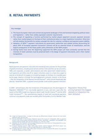 8. RETAIL PAYMENTS



   Key messages

   n The future European retail and commercial payments landscape is first and foremost shaped by political vision
       and legislation – rather than widely expressed customer requirements.
   n The concept of regulating a function performed by market players (payment account, payment services)
     rather than market players on the basis of their institutional status is a major legislative innovation. Only time
     will tell whether the benefits for society outweigh the risks for customer confidence and payment system stability.
   n Adoption of SEPA160 payment instruments by government authorities and related entities (accounting for
     about 30% of European payment transaction volume) will be an essential driver of massification, and the
     logical consequence of the heavy public policy dimension of the SEPA project.
   n Savings banks have since the beginning supported the SEPA project yet have constantly warned that the
     interests of retail customers must be preserved both in the design of payment instruments, and in their market
     transposition.




Background

Retail payments are payments instructed and received by end-customers for the purchase
of goods and services, including social services and tax. End-customers can be consumers,
SMEs and corporates, or public administrations and other government related entities.
Such payments are either one-off or repeat instructions given to a bank by a payer to
execute to the benefit of a payee, or initiated by a payee on the basis of a mandate given
by the payer, directly or through the banking/payment institution channel. In the future
– after the transposition of the Payment Services Directive161 which should theoretically take
place by 1 November 2009 – a payment service provider could include a payment institution).



In 2009 – almost 8 years after the introduction of the physical euro, the promulgation of                      Regulators’ theory that
Regulation 2560/2001162 on cross border payments in euro, and over a year after the                            pricing had been the biggest
launch of the SEPA (Single Euro Payments Area) Credit Transfer Scheme163 and the SEPA                          obstacle to integration has
Cards Framework164 – the overwhelming majority of retail and commercial payments                               been defeated.
continue to be payments made and received within the borders of an EU Member State.




160 Single Euro Payments Area – a project to eliminate any differentiation between national and cross border
    payments within the euro area.
161 Directive 2007/64/EC of the European Parliament and of the Council of 13 November 2007 on payment
    services in the internal market amending Directives 97/7/EC, 2002/65/EC, 2005/60/EC and 2006/48/EC and
    repealing Directive 97/5/EC Text with EEA relevance, OJ L 319, 05.12.2007.
162 Regulation (EC) No 2560/2001 of the European Parliament and of the Council of 19 December2001on cross-
    border payments in euro, OJ L 344, 28.12.2001
163 European Payments Council. 2008. SEPA Credit Transfer Scheme Rulebook (EPC125-05 version 3.2),
    approved by the EPC Plenary on 24 June 2008, effective on 2 February 2009.
164 European Payments Council. 2006. SEPA Cards Framework Version 2 (Cards-027/05 version 2.0), approved
    by the EPC Plenary on 8 March 2006.


                                                                                                                                         141
 