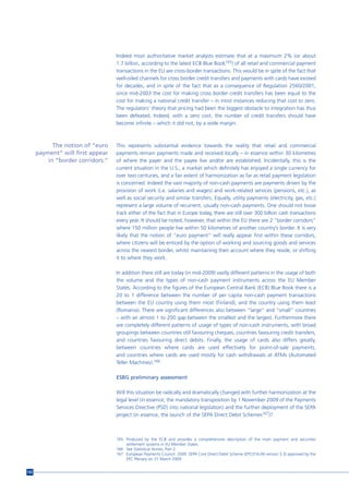 Indeed most authoritative market analysts estimate that at a maximum 2% (or about
                                   1.7 billion, according to the latest ECB Blue Book165) of all retail and commercial payment
                                   transactions in the EU are cross-border transactions. This would be in spite of the fact that
                                   well-oiled channels for cross border credit transfers and payments with cards have existed
                                   for decades, and in spite of the fact that as a consequence of Regulation 2560/2001,
                                   since mid-2003 the cost for making cross border credit transfers has been equal to the
                                   cost for making a national credit transfer – in most instances reducing that cost to zero.
                                   The regulators’ theory that pricing had been the biggest obstacle to integration has thus
                                   been defeated. Indeed, with a zero cost, the number of credit transfers should have
                                   become infinite – which it did not, by a wide margin.



            The notion of “euro    This represents substantial evidence towards the reality that retail and commercial
      payment” will first appear   payments remain payments made and received locally – in essence within 30 kilometres
          in “border corridors.”   of where the payer and the payee live and/or are established. Incidentally, this is the
                                   current situation in the U.S., a market which definitely has enjoyed a single currency for
                                   over two centuries, and a fair extent of harmonization as far as retail payment legislation
                                   is concerned. Indeed the vast majority of non-cash payments are payments driven by the
                                   provision of work (i.e. salaries and wages) and work-related services (pensions, etc.), as
                                   well as social security and similar transfers. Equally, utility payments (electricity, gas, etc.)
                                   represent a large volume of recurrent, usually non-cash payments. One should not loose
                                   track either of the fact that in Europe today, there are still over 300 billion cash transactions
                                   every year. It should be noted, however, that within the EU there are 2 “border corridors”
                                   where 150 million people live within 50 kilometres of another country’s border. It is very
                                   likely that the notion of “euro payment” will really appear first within these corridors,
                                   where citizens will be enticed by the option of working and sourcing goods and services
                                   across the nearest border, whilst maintaining their account where they reside, or shifting
                                   it to where they work.

                                   In addition there still are today (in mid-2009) vastly different patterns in the usage of both
                                   the volume and the types of non-cash payment instruments across the EU Member
                                   States. According to the figures of the European Central Bank (ECB) Blue Book there is a
                                   20 to 1 difference between the number of per capita non-cash payment transactions
                                   between the EU country using them most (Finland), and the country using them least
                                   (Romania). There are significant differences also between “large” and “small” countries
                                   – with an almost 1 to 200 gap between the smallest and the largest. Furthermore there
                                   are completely different patterns of usage of types of non-cash instruments, with broad
                                   groupings between countries still favouring cheques, countries favouring credit transfers,
                                   and countries favouring direct debits. Finally, the usage of cards also differs greatly,
                                   between countries where cards are used effectively for point-of-sale payments,
                                   and countries where cards are used mostly for cash withdrawals at ATMs (Automated
                                   Teller Machines).166

                                   ESBG preliminary assessment

                                   Will this situation be radically and dramatically changed with further harmonization at the
                                   legal level (in essence, the mandatory transposition by 1 November 2009 of the Payments
                                   Services Directive (PSD) into national legislation) and the further deployment of the SEPA
                                   project (in essence, the launch of the SEPA Direct Debit Schemes167)?



                                   165 Produced by the ECB and provides a comprehensive description of the main payment and securities
                                       settlement systems in EU Member States.
                                   166 See Statistical Annex, Part 2.
                                   167 European Payments Council. 2009. SEPA Core Direct Debit Scheme (EPC016-06 version 3.3) approved by the
                                       EPC Plenary on 31 March 2009


142
 