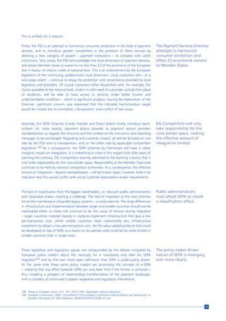 This is unlikely for 2 reasons:

Firstly, the PSD is an attempt to harmonize consumer protection in the field of payment                     The Payment Services Directive
services, and to introduce greater competition in the provision of these services by                        attempts to harmonize
allowing a new category of players – payment institutions – to compete with credit                          consumer protection and
institutions. Very wisely, the PSD acknowledges the local dimension of payment services,                    offers 23 provisional waivers
and allows Member States to waive for no less than 23 of the provisions of the European                     to Member States.
text in favour of choices made at national level. This is an endorsement by the European
legislators of the continuing, predominant local dimension. Local customers will – to a
very large extent – continue to enjoy the protection and convenience provided by local
legislators and providers. Of course customers either dissatisfied with, for example, the
choice available at the national level, and/or in utter need of a provider outside their place
of residence, will be able to have access to services under better known and
understandable conditions – which is significant progress. During the elaboration of the
Directive, significant concern was expressed that the intended harmonization target
would be missed due to translation, transposition, and conflict of law issues.



Secondly, the SEPA Schemes (Credit Transfer and Direct Debit) mostly introduce bank-                        DG Competition will only
to-bank (or, more exactly: payment service provider to payment service provider)                            take responsibility for the
standardization as regards the structure and the content of the instruction and reporting                   cross border space, making
messages to be exchanged. Regarding end customer impact, all will be dictated on one                        the effective amount of
side by the PSD and its transposition, and on the other side by applicable competition                      integration limited.
legislation.168 As a consequence, the SEPA Schemes by themselves will have a rather
marginal impact on integration. It is interesting to note in this respect that after years of
claiming the contrary, DG Competition recently admitted to the banking industry that it
only holds responsibility for the cross border space. Responsibility at the Member State level
continues to be held by national competition authorities. As a consequence, the effective
amount of integration – beyond standardization – will be limited. Again, however, there is no
indication that this would conflict with actual customer expectations and/or requirements.



The lack of massification from the biggest stakeholders, i.e. reluctant public administrations              Public administrations
and corporates makes investing a challenge. The lack of migration to the new schemes                        must adopt SEPA to create
forces the maintenance of parallel legacy systems – a costly exercise. The large differences                a massification effect.
in infrastructure and implementation between larger and smaller countries should not be
overlooked either as these will continue to be the cause of tension during migration
– larger countries invested heavily in costly-to-implement infrastructure that give a low
per-transaction cost, whilst smaller countries need substantially less infrastructure
investment to obtain a low per-transaction cost. Yet the value-added products that could
be developed on top of SEPA as a means to recuperate costs could be far more limited in
smaller countries than in larger ones.



These legislative and regulatory signals are compounded by the debate instigated by                         The policy maker-driven
European policy makers about the necessity for a mandatory end date for SEPA                                nature of SEPA is emerging
migration169 and by the ever more open admission that SEPA is public-policy driven.                         ever more clearly.
At the same time these same policy makers are promoting the concept of e-SEPA
– implying that any effort towards SEPA can only bear fruit if the former is achieved –
thus installing a prospect of never-ending transformation of the payment landscape,
with a corollary of continued European legislative and regulatory intervention.


168 Treaty on European Union, OJ C 191, 29.07.1992. Applicable national legislation.
169 European Commission. 2009. Consultation of the European Commission Internal Market and Services DG on
    Possible End-Date(s) for SEPA Migration, MARKT/H3/VM D(2009), 8 June.


                                                                                                                                          143
 