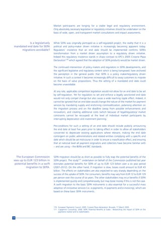 Market participants are longing for a stable legal and regulatory environment.
                                  Only absolutely necessary legislative or regulatory initiatives should be undertaken on the
                                  basis of wide, open, and transparent market consultations and impact assessments.



            Is a legislatively    While SEPA was originally portrayed as a self-regulated project, the reality that it is a
 mandated end date for SEPA       political and policy-maker driven initiative is increasingly becoming apparent today.
      migrations avoidable?       Regulators’ insistence that an end date should be implemented confirms SEPA’s
                                  transformation from a market driven assumption to a regulatory driven initiative.
                                  Indeed this regulatory insistence stands in sharp contrast to EPC’s 2005 Crowne Plaza
                                  Declaration170 which agreed that the adoption of SEPA products would be market driven.

                                  The continued intervention of policy makers and regulators in SEPA developments, and
                                  the significant legislative and regulatory content which is being transposed, have anchored
                                  the perception in the general public that SEPA is a policy maker/regulatory driven
                                  initiative. In such a context it becomes increasingly difficult to sway customers to migrate
                                  on the basis of value propositions. Thus the setting of a mandated end date could
                                  become unavoidable.

                                  At any rate, applicable competition legislation would not allow for an end date to be set
                                  by self-regulation. Yet for regulators to set and enforce a legally sanctioned end date
                                  would not only compel change but also cause a wide reaching ripple effect. Indeed, it
                                  cannot be ignored that an end date would change the nature of the market for payment
                                  services by mandating supply and enshrining commoditization, polarising attention on
                                  the migration process and on the deadline (away from possible enhancements and
                                  innovation), and creating additional costs (which because of legal/regulatory/ market
                                  constraints cannot be recouped) at the level of individual market participants by
                                  interrupting depreciation and investment planning.

                                  Pre-conditions for such a setting of an end date should include publicly announcing
                                  the end date at least five years prior to taking effect in order to allow all stakeholders
                                  concerned to depreciate existing applications where relevant, making the end date
                                  contingent on public administrations and related entities complying with a specific end
                                  date which should be set mid-course in order to ensure a massification effect, and ensuring
                                  that at national level all payment originators and collectors have become familiar with
                                  – and are using – the IBAN and BIC standards.



   The European Commission        SEPA migration should be as short as possible to fully reap the potential benefits of the
 sees up to EUR 123 billion in    SEPA project. The study171 undertaken on behalf of the Commission published last year
  potential benefits in a swift   estimates potential benefits for SEPA of up to EUR 123 billion over a six year period
           migration to SEPA.     (2007–2012). On the other hand, if migration is slow, losses could amount to EUR 43
                                  billion. The effects on stakeholders are also expected to vary sharply depending on the
                                  success of the uptake of SEPA. For consumers, benefits may vary from EUR 12 to EUR 129
                                  per person over the course of six years. The other stakeholders may incur benefits if SEPA
                                  is implemented quickly and comprehensively, but may loose money if this is not the case.
                                  A swift migration to the basic SEPA instruments is also essential for a successful mass
                                  adoption of innovative services (i.e. e-payments, m-payments and e-invoicing), which are
                                  based on these basic SEPA instruments.




                                  170 European Payments Council. 2005. Crowne Plaza declaration. Brussels, 17 March 2005.
                                  171 Capgemini Consulting. 2008. SEPA: Potential Benefits at Stake - Researching the impact of SEPA on the
                                      payments market and its stakeholders.


144
 