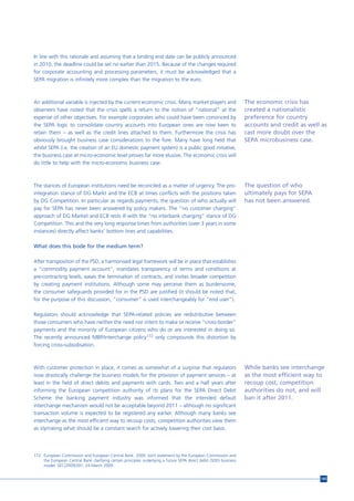 In line with this rationale and assuming that a binding end date can be publicly announced
in 2010, the deadline could be set no earlier than 2015. Because of the changes required
for corporate accounting and processing parameters, it must be acknowledged that a
SEPA migration is infinitely more complex than the migration to the euro.



An additional variable is injected by the current economic crisis. Many market players and                         The economic crisis has
observers have noted that the crisis spells a return to the notion of “national” at the                            created a nationalistic
expense of other objectives. For example corporates who could have been convinced by                               preference for country
the SEPA logic to consolidate country accounts into European ones are now keen to                                  accounts and credit as well as
retain them – as well as the credit lines attached to them. Furthermore the crisis has                             cast more doubt over the
obviously brought business case considerations to the fore. Many have long held that                               SEPA microbusiness case.
whilst SEPA (i.e. the creation of an EU domestic payment system) is a public good initiative,
the business case at micro-economic level proves far more elusive. The economic crisis will
do little to help with the micro-economic business case.



The stances of European institutions need be reconciled as a matter of urgency. The pro-                           The question of who
integration stance of DG Markt and the ECB at times conflicts with the positions taken                             ultimately pays for SEPA
by DG Competition. In particular as regards payments, the question of who actually will                            has not been answered.
pay for SEPA has never been answered by policy makers. The “no customer charging”
approach of DG Market and ECB rests ill with the “no interbank charging” stance of DG
Competition. This and the very long response times from authorities (over 3 years in some
instances) directly affect banks’ bottom lines and capabilities.

What does this bode for the medium term?

After transposition of the PSD, a harmonised legal framework will be in place that establishes
a “commodity payment account”, mandates transparency of terms and conditions at
pre-contracting levels, eases the termination of contracts, and invites broader competition
by creating payment institutions. Although some may perceive them as burdensome,
the consumer safeguards provided for in the PSD are justified (it should be noted that,
for the purpose of this discussion, “consumer” is used interchangeably for “end user”).

Regulators should acknowledge that SEPA-related policies are redistributive between
those consumers who have neither the need nor intent to make or receive “cross-border”
payments and the minority of European citizens who do or are interested in doing so.
The recently announced MBP/interchange policy172 only compounds this distortion by
forcing cross-subsidisation.



With customer protection in place, it comes as somewhat of a surprise that regulators                              While banks see interchange
now drastically challenge the business models for the provision of payment services – at                           as the most efficient way to
least in the field of direct debits and payments with cards. Two and a half years after                            recoup cost, competition
informing the European competition authority of its plans for the SEPA Direct Debit                                authorities do not, and will
Scheme the banking payment industry was informed that the intended default                                         ban it after 2011.
interchange mechanism would not be acceptable beyond 2011 – although no significant
transaction volume is expected to be registered any earlier. Although many banks see
interchange as the most efficient way to recoup costs, competition authorities view them
as stymieing what should be a constant search for actively lowering their cost basis.




172 European Commission and European Central Bank. 2009. Joint statement by the European Commission and
    the European Central Bank clarifying certain principles underlying a future SEPA direct debit (SDD) business
    model .SEC(2009)397, 24 March 2009.


                                                                                                                                              145
 