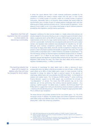 It strikes the casual observer that in both instances justifications provided by the
                                  competition authority are rooted in lessons drawn from the past, or from current
                                  situations in a limited number of countries, and/or for a limited number of payment
                                  instruments. Admittedly, there is no economic theory available that would model the
                                  transformation over a number of years of multiple payment landscapes (each with their
                                  differing sets of habits, practices and laws) into an “internal market for payments”. In the
                                  absence of such model, to rein in (or outlaw) interchange on top of customer protection
                                  provided by other legislation could be read as good policy.



     Regulators feel that self    Regulators’ preference for direct pricing models (i.e. models where end-customers are
regulation has not succeeded      directly charged for the services they buy or use) is a long term goal (not limited to direct
          so direct debits risk   debits, or payments) which will be difficult to reverse. Whilst direct pricing has merits, its
     becoming a commodity.        implementation at the time of a major market transformation (i.e. the PSD, pan-European
                                  scheme) is questionable. Authorities have not prepared public opinions for such a radical
                                  change, and regulators have condoned cross-subsidization for decades (e.g. for cash).
                                  Although some national competition authorities have recently inquired about
                                  interchange for legacy direct debits, the ECB’s and DG Competition’s emphasis that any
                                  position is their’s only leads to question the breadth of support for their policy. This would
                                  confirm SEPA as a top-down vision, in effect limited to cross-border. A presentation173 by
                                  the ECB Director General for Payment Systems and Market Infrastructures on 16 March
                                  and a speech174 on 17 March by the Director General of DG Markt, indicate that
                                  regulators perceive self-regulation as having failed (certainly the fact that there is a new
                                  Regulation 2560 fortifies this view). This means that direct debits will be viewed as a
                                  regulator mandated product – in effect a commodity.



    The banking industry has      A banning of interchange for direct debits (and in effect a banning of return
      been left to explain to     arrangements when the debtor is directly accountable, e.g. lack of funds – or 80% of the
  debtors why they will now       cases) affects up to 88% of direct debits paid in euros. In many countries it will be
 be charged for direct debits.    impossible to charge the debtor for legal or practical reasons. In the absence of
                                  interchange, debtor banks will cross-subsidize the SEPA Direct Debit – to the benefit of
                                  creditors and creditor banks. The 10 February ECOFIN meeting175, whilst confirming
                                  Finance Ministers’ support to the SEPA project, also re-confirmed the principle of
                                  “non-degradation” of services. This means that SEPA products may not be more
                                  expensive, yet not less performing, than existing national payment products – thus
                                  creating a “perfect squeeze” for debtor banks. In addition, the ECB Issues Note176 of
                                  8 May seems to suggest that it will up to the banking industry to explain to debtors why
                                  – breaking with decade-long practice – they will be charged for paying by direct debit.
                                  This is unlikely to spur acceptance.

                                  The above decision only provides certainty for the cross border space – i.e. 1% of the
                                  transaction volume. In addition, the baseline (types and number of payment instruments
                                  used) differs vastly across Member States. All of this compounds a distortion of the level
                                  playing field – rather than enhancing competition.




                                  173 SEPA Direct Debit presentation by Jean-Michel Godeffroy at COGEPS, Frankfurt 16 March 2009.
                                  174 Speech by Jörgen Holmquist at Friends of Europe Roundtable on Electronic Payments and Competition in
                                      Europe, Brussels 17 March 2009
                                  175 European Union’s Council of Ministers for Economy and Finance (ECOFIN). 2009. 2922nd Meeting of the
                                      Council of Economic and Financial Affairs, 10 February 2009. 6069/09 (Presse 32).
                                  176 ECB, SEPA High-Level Meeting Issues Note, 8 May 2009.


146
 