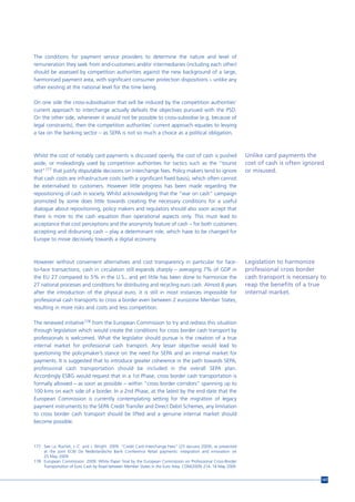 The conditions for payment service providers to determine the nature and level of
remuneration they seek from end-customers and/or intermediaries (including each other)
should be assessed by competition authorities against the new background of a large,
harmonised payment area, with significant consumer protection dispositions – unlike any
other existing at the national level for the time being.

On one side the cross-subsidisation that will be induced by the competition authorities’
current approach to interchange actually defeats the objectives pursued with the PSD.
On the other side, whenever it would not be possible to cross-subsidise (e.g. because of
legal constraints), then the competition authorities’ current approach equates to levying
a tax on the banking sector – as SEPA is not so much a choice as a political obligation.



Whilst the cost of notably card payments is discussed openly, the cost of cash is pushed                         Unlike card payments the
aside, or misleadingly used by competition authorities for tactics such as the “tourist                          cost of cash is often ignored
test”177 that justify disputable decisions on interchange fees. Policy makers tend to ignore                     or misused.
that cash costs are infrastructure costs (with a significant fixed basis), which often cannot
be externalised to customers. However little progress has been made regarding the
repositioning of cash in society. Whilst acknowledging that the “war on cash” campaign
promoted by some does little towards creating the necessary conditions for a useful
dialogue about repositioning, policy makers and regulators should also soon accept that
there is more to the cash equation than operational aspects only. This must lead to
acceptance that cost perceptions and the anonymity feature of cash – for both customers
accepting and disbursing cash – play a determinant role, which have to be changed for
Europe to move decisively towards a digital economy.



However without convenient alternatives and cost transparency in particular for face-                            Legislation to harmonize
to-face transactions, cash in circulation still expands sharply – averaging 7% of GDP in                         professional cross border
the EU 27 compared to 5% in the U.S., and yet little has been done to harmonize the                              cash transport is necessary to
27 national processes and conditions for distributing and recycling euro cash. Almost 8 years                    reap the benefits of a true
after the introduction of the physical euro, it is still in most instances impossible for                        internal market.
professional cash transports to cross a border even between 2 eurozone Member States,
resulting in more risks and costs and less competition.

The renewed initiative178 from the European Commission to try and redress this situation
through legislation which would create the conditions for cross border cash transport by
professionals is welcomed. What the legislator should pursue is the creation of a true
internal market for professional cash transport. Any lesser objective would lead to
questioning the policymaker’s stance on the need for SEPA and an internal market for
payments. It is suggested that to introduce greater coherence in the path towards SEPA,
professional cash transportation should be included in the overall SEPA plan.
Accordingly ESBG would request that in a 1st Phase, cross border cash transportation is
formally allowed – as soon as possible – within “cross border corridors” spanning up to
100 kms on each side of a border. In a 2nd Phase, at the latest by the end date that the
European Commission is currently contemplating setting for the migration of legacy
payment instruments to the SEPA Credit Transfer and Direct Debit Schemes, any limitation
to cross border cash transport should be lifted and a genuine internal market should
become possible.



177 See i.a. Rochet, J.-C. and J. Wright. 2009. “Credit Card Interchange Fees” (23 January 2009), as presented
    at the joint ECB/ De Nederlandsche Bank Conference Retail payments: integration and innovation on
    25 May 2009.
178 European Commission. 2009. White Paper final by the European Commission on Professional Cross-Border
    Transportation of Euro Cash by Road between Member States in the Euro Area, COM(2009) 214, 18 May 2009.


                                                                                                                                             147
 