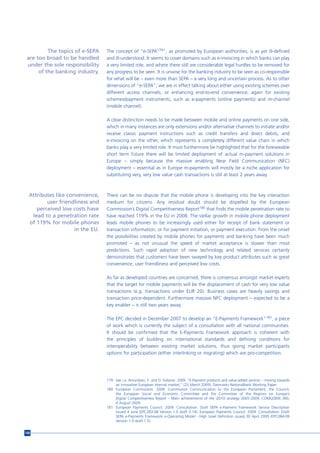 The topics of e-SEPA    The concept of “e-SEPA179”, as promoted by European authorities, is as yet ill-defined
 are too broad to be handled      and ill-understood. It seems to cover domains such as e-invoicing in which banks can play
 under the sole responsibility    a very limited role, and where there still are considerable legal hurdles to be removed for
      of the banking industry.    any progress to be seen. It is unwise for the banking industry to be seen as co-responsible
                                  for what will be – even more than SEPA – a very long and uncertain process. As to other
                                  dimensions of “e-SEPA”, we are in effect talking about either using existing schemes over
                                  different access channels, or enhancing end-to-end convenience, again for existing
                                  schemes/payment instruments, such as e-payments (online payments) and m-channel
                                  (mobile channel).

                                  A clear distinction needs to be made between mobile and online payments on one side,
                                  which in many instances are only extensions and/or alternative channels to initiate and/or
                                  receive classic payment instructions such as credit transfers and direct debits, and
                                  e-invoicing on the other, which represents a completely different value chain in which
                                  banks play a very limited role. It must furthermore be highlighted that for the foreseeable
                                  short term future there will be limited deployment of actual m-payment solutions in
                                  Europe – simply because the massive enabling Near Field Communication (NFC)
                                  deployment – essential as in Europe m-payments will mostly be a niche application for
                                  substituting very, very low value cash transactions is still at least 2 years away.



  Attributes like convenience,    There can be no dispute that the mobile phone is developing into the key interaction
         user friendliness and    medium for citizens. Any residual doubt should be dispelled by the European
     perceived low costs have     Commission’s Digital Competitiveness Report180 that finds the mobile penetration rate to
   lead to a penetration rate     have reached 119% in the EU in 2008. The stellar growth in mobile phone deployment
  of 119% for mobile phones       leads mobile phones to be increasingly used either for receipt of bank statement or
                     in the EU.   transaction information, or for payment initiation, or payment execution. From the onset
                                  the possibilities created by mobile phones for payments and banking have been much
                                  promoted – as not unusual the speed of market acceptance is slower than most
                                  predictions. Such rapid adoption of new technology and related services certainly
                                  demonstrates that customers have been swayed by key product attributes such as great
                                  convenience, user friendliness and perceived low costs.

                                  As far as developed countries are concerned, there is consensus amongst market experts
                                  that the target for mobile payments will be the displacement of cash for very low value
                                  transactions (e.g. transactions under EUR 20). Business cases are heavily savings and
                                  transaction price-dependent. Furthermore massive NFC deployment – expected to be a
                                  key enabler – is still two years away.

                                  The EPC decided in December 2007 to develop an “E-Payments Framework”181, a piece
                                  of work which is currently the subject of a consultation with all national communities.
                                  It should be confirmed that the E-Payments Framework approach is coherent with
                                  the principles of building on international standards and defining conditions for
                                  interoperability between existing market solutions, thus giving market participants
                                  options for participation (either interlinking or migrating) which are pro-competition.




                                  179 See i.a. Amundsen, E. and D. Kalsone. 2009. “E-Payment products and value-added services – moving towards
                                      an innovative European internal market,” (25 March 2009), Danmarks Nationalbank Working Paper.
                                  180 European Commission. 2009. Commission Communication to the European Parliament, the Council,
                                      the European Social and Economic Committee and the Committee of the Regions on Europe’s
                                      Digital Competitiveness Report – Main achievements of the i2010 strategy 2005-2009, COM(2009) 390,
                                      4 August 2009.
                                  181 European Payments Council. 2009. Consultation: Draft SEPA e-Payment Framework Service Description
                                      issued 4 June (EPC283-08 Version 1.0 draft 0.14). European Payments Council. 2009. Consultation: Draft
                                      SEPA e-Payments Framework e-Operating Model - High Level Definition issued 30 April 2009 (EPC084-09
                                      Version 1.0 draft 1.5).


148
 