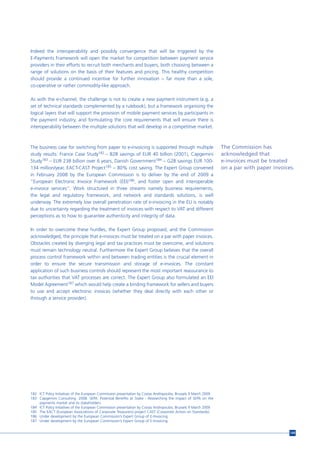 Indeed the interoperability and possibly convergence that will be triggered by the
E-Payments Framework will open the market for competition between payment service
providers in their efforts to recruit both merchants and buyers, both choosing between a
range of solutions on the basis of their features and pricing. This healthy competition
should provide a continued incentive for further innovation – far more than a sole,
co-operative or rather commodity-like approach.

As with the e-channel, the challenge is not to create a new payment instrument (e.g. a
set of technical standards complemented by a rulebook), but a framework organising the
logical layers that will support the provision of mobile payment services by participants in
the payment industry, and formulating the core requirements that will ensure there is
interoperability between the multiple solutions that will develop in a competitive market.



The business case for switching from paper to e-invoicing is supported through multiple                            The Commission has
study results: France Case Study182 – B2B savings of EUR 40 billion (2001), Capgemini                              acknowledged that
Study183 – EUR 238 billion over 6 years, Danish Government184 – G2B savings EUR 100-                               e-invoices must be treated
134 million/year, EACT-CAST Project185 – 80% cost saving. The Expert Group convened                                on a par with paper invoices.
in February 2008 by the European Commission is to deliver by the end of 2009 a
“European Electronic Invoice Framework (EEI)186, and foster open and interoperable
e-invoice services”. Work structured in three streams namely business requirements,
the legal and regulatory framework, and network and standards solutions, is well
underway. The extremely low overall penetration rate of e-invoicing in the EU is notably
due to uncertainty regarding the treatment of invoices with respect to VAT and different
perceptions as to how to guarantee authenticity and integrity of data.

In order to overcome these hurdles, the Expert Group proposed, and the Commission
acknowledged, the principle that e-invoices must be treated on a par with paper invoices.
Obstacles created by diverging legal and tax practices must be overcome, and solutions
must remain technology neutral. Furthermore the Expert Group believes that the overall
process control framework within and between trading entities is the crucial element in
order to ensure the secure transmission and storage of e-invoices. The constant
application of such business controls should represent the most important reassurance to
tax authorities that VAT processes are correct. The Expert Group also formulated an EEI
Model Agreement187 which would help create a binding framework for sellers and buyers
to use and accept electronic invoices (whether they deal directly with each other or
through a service provider).




182 ICT Policy Initiatives of the European Commission presentation by Costas Andropoulos, Brussels 9 March 2009.
183 Capgemini Consulting. 2008. SEPA: Potential Benefits at Stake - Researching the impact of SEPA on the
    payments market and its stakeholders.
184 ICT Policy Initiatives of the European Commission presentation by Costas Andropoulos, Brussels 9 March 2009.
185 The EACT (European Associations of Corporate Treasurers) project CAST (Corporate Action on Standards).
186 Under development by the European Commission’s Expert Group of E-Invoicing.
187 Under development by the European Commission’s Expert Group of E-Invoicing.


                                                                                                                                              149
 