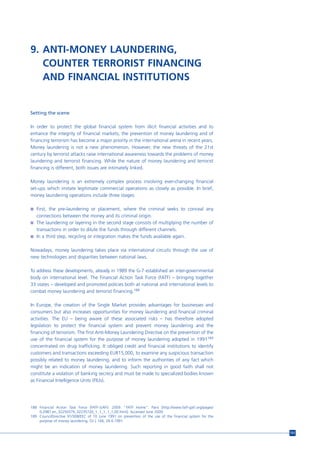 9. ANTI-MONEY LAUNDERING,
   COUNTER TERRORIST FINANCING
   AND FINANCIAL INSTITUTIONS


Setting the scene

In order to protect the global financial system from illicit financial activities and to
enhance the integrity of financial markets, the prevention of money laundering and of
financing terrorism has become a major priority in the international arena in recent years.
Money laundering is not a new phenomenon. However, the new threats of the 21st
century by terrorist attacks raise international awareness towards the problems of money
laundering and terrorist financing. While the nature of money laundering and terrorist
financing is different, both issues are intimately linked.

Money laundering is an extremely complex process involving ever-changing financial
set-ups which imitate legitimate commercial operations as closely as possible. In brief,
money laundering operations include three stages:

n First, the pre-laundering or placement, where the criminal seeks to conceal any
  connections between the money and its criminal origin.
n The laundering or layering in the second stage consists of multiplying the number of
  transactions in order to dilute the funds through different channels.
n In a third step, recycling or integration makes the funds available again.


Nowadays, money laundering takes place via international circuits through the use of
new technologies and disparities between national laws.

To address these developments, already in 1989 the G-7 established an inter-governmental
body on international level. The Financial Action Task Force (FATF) – bringing together
33 states – developed and promoted policies both at national and international levels to
combat money laundering and terrorist financing.188

In Europe, the creation of the Single Market provides advantages for businesses and
consumers but also increases opportunities for money laundering and financial criminal
activities. The EU – being aware of these associated risks – has therefore adopted
legislation to protect the financial system and prevent money laundering and the
financing of terrorism. The first Anti-Money Laundering Directive on the prevention of the
use of the financial system for the purpose of money laundering adopted in 1991189
concentrated on drug trafficking. It obliged credit and financial institutions to identify
customers and transactions exceeding EUR15,000, to examine any suspicious transaction
possibly related to money laundering, and to inform the authorities of any fact which
might be an indication of money laundering. Such reporting in good faith shall not
constitute a violation of banking secrecy and must be made to specialized bodies known
as Financial Intelligence Units (FIUs).




188 Financial Action Task Force (FATF-GAFI). 2009. “FATF Home”. Paris [http://www.fatf-gafi.org/pages/
    0,2987,en_32250379_32235720_1_1_1_1_1,00.html]. Accessed June 2009.
189 CouncilDirective 91/308/EEC of 10 June 1991 on prevention of the use of the financial system for the
    purpose of money laundering, OJ L 166, 28.6.1991.


                                                                                                           151
 