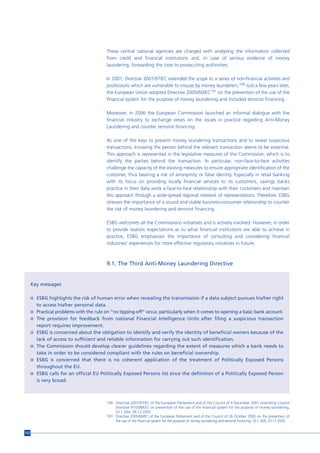 These central national agencies are charged with analysing the information collected
                                          from credit and financial institutions and, in case of serious evidence of money
                                          laundering, forwarding the case to prosecuting authorities.

                                          In 2001, Directive 2001/97/EC extended the scope to a series of non-financial activities and
                                          professions which are vulnerable to misuse by money launderers.190 Just a few years later,
                                          the European Union adopted Directive 2005/60/EC191 on the prevention of the use of the
                                          financial system for the purpose of money laundering and included terrorist financing.

                                          Moreover, in 2006 the European Commission launched an informal dialogue with the
                                          financial industry to exchange views on the issues in practice regarding Anti-Money
                                          Laundering and counter terrorist financing.

                                          As one of the keys to prevent money laundering transactions and to reveal suspicious
                                          transactions, knowing the person behind the relevant transaction seems to be essential.
                                          This approach is represented in the legislative measures of the Commission, which is to
                                          identify the parties behind the transaction. In particular, non-face-to-face activities
                                          challenge the capacity of the existing measures to ensure appropriate identification of the
                                          customer, thus bearing a risk of anonymity or false identity. Especially in retail banking
                                          with its focus on providing locally financial services to its customers, savings banks
                                          practice in their daily work a face-to-face relationship with their customers and maintain
                                          this approach through a wide-spread regional network of representations. Therefore, ESBG
                                          stresses the importance of a sound and stable business-consumer relationship to counter
                                          the risk of money laundering and terrorist financing.

                                          ESBG welcomes all the Commissions initiatives and is actively involved. However, in order
                                          to provide realistic expectations as to what financial institutions are able to achieve in
                                          practice, ESBG emphasises the importance of consulting and considering financial
                                          industries’ experiences for more effective regulatory initiatives in future.



                                          9.1. The Third Anti-Money Laundering Directive


      Key messages

      n ESBG highlights the risk of human error when revealing the transmission if a data subject pursues his/her right
        to access his/her personal data.
      n Practical problems with the rule on “no tipping-off” occur, particularly when it comes to opening a basic bank account.
      n The provision for feedback from national Financial Intelligence Units after filing a suspicious transaction
        report requires improvement.
      n ESBG is concerned about the obligation to identify and verify the identity of beneficial owners because of the
        lack of access to sufficient and reliable information for carrying out such identification.
      n The Commission should develop clearer guidelines regarding the extent of measures which a bank needs to
        take in order to be considered compliant with the rules on beneficial ownership.
      n ESBG is concerned that there is no coherent application of the treatment of Politically Exposed Persons
        throughout the EU.
      n ESBG calls for an official EU Politically Exposed Persons list since the definition of a Politically Exposed Person
        is very broad.



                                          190 Directive 2001/97/EC of the European Parliament and of the Council of 4 December 2001 amending Council
                                              Directive 91/308/EEC on prevention of the use of the financial system for the purpose of money laundering,
                                              OJ L 344, 28.12.2001.
                                          191 Directive 2005/60/EC of the European Parliament and of the Council of 26 October 2005 on the prevention of
                                              the use of the financial system for the purpose of money laundering and terrorist financing, OJ L 309, 25.11.2005.


152
 