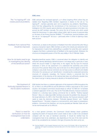 ESBG views

       The “no tipping-off” rule     ESBG welcomes the risk-based approach, as it allows targeting efforts where they are
      creates practical problems.    needed most. Regarding ESBG members’ experiences in relation to the rule on “no
                                     tipping-off”, members generally seem not to experience any problems. Nevertheless,
                                     some find that safeguarding the non-disclosure of the transmission to the Financial
                                     Intelligence Unit (FIU) requires special attention and special procedures to be taken into
                                     account by staff members manually. This carries the risk of human error which would
                                     reveal the transmission if a data subject utilises his/her right to access his personal data
                                     on the basis of the Privacy Directive 95/46/EC.194 Furthermore, practical problems with
                                     the rule on “no tipping-off” do occur – particularly when it comes to opening a basic
                                     bank account.



 Feedback from national FIUs         Furthermore, as relates to the provision of feedback from their national FIUs after filing a
        should be improved.          suspicious transaction report, ESBG members as well as the industry see substantial room
                                     for improvement. It seems that understaffing is a problem for some FIUs and in general
                                     it appears that there is substantial lack of feedback to the reporting bank. Moreover, the
                                     structure and designated powers of the FIUs vary widely in the 27 Member States.



How far do banks need to go          Regarding beneficial owners, ESBG is concerned about the obligation to identify and
 in investigating the identity       verify their identity. Identifying a beneficial owner is not always easy, in particular in cases
     of the beneficial owner?        where the account holder is a legal entity. In this regard, the key issue for financial
                                     institutions in terms of risk assessment is to understand the ownership and control
                                     structure of the customer. Many times, due to the lack of an official register or when the
                                     company is very small, financial institutions do not have access to sufficient and reliable
                                     information for carrying out such identification. Considering the complicated ownership
                                     structures of companies nowadays, the financial industry is concerned that the
                                     implementation of the directive at the national level does not sufficiently stipulate how
                                     far a bank must go in taking measures to decide on the beneficial owner.



             The treatment of        ESBG doubts that there is a coherent application of the treatment of PEPs throughout the
Politically Exposed Persons in       EU, as there is no official PEPs list and the definition of PEPs is very broad. In the current
    the EU seems incoherent.         situation, the European Commission should release an official “EU PEPs list” to facilitate
                                     a coherent application of the rules. Prior to the Third AML Directive, financial institutions
                                     checked on a voluntary basis existing commercial lists to identify “Publicly Exposed
                                     Persons”. Now, on a daily basis ESBG members encounter the problem that, because of
                                     the broad definition of a PEP in the Third AML Directive, the financial institution’s staff
                                     needs to make the distinction between “Politically Exposed Persons” and “Publicly
                                     Exposed Persons”. The latter is based on a commercial list, which leads to interpretation
                                     problems. Commercial lists therefore, can only be provided per Member State and can
                                     not be harmonised with an EU PEPs list.



               There is a need for   As a more general comment, the Commission should develop clearer guidelines
         clarification on how far    regarding the extent of measures which a bank needs to take in order to be considered
       investigations have to be     compliant with the rules on beneficial ownership. It should be clarified how far
                      undertaken.    investigations have to be undertaken, also depending on the size of the client and the
                                     level of risk considered to be involved in the type of business the client carries out.


                                     194 Directive 95/46/EC of the European Parliament and of the Council of 24 October 1995 on the protection of
                                         individuals with regard to processing of personal data and on the free movement of such data, OJ L 281,
                                         23.11.119.


154
 