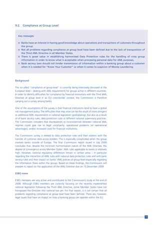 9.2.    Compliance at Group Level


   Key messages

   n Banks have an interest in having good knowledge about operations and transactions of customers throughout
       the group.
   n Not all problems regarding compliance at group level have been defined due to the lack of transposition of
     the Third AML Directive in all Member States.
   n There is great value in establishing harmonised Data Protection rules for the handling of cross group
     information in order to know what is acceptable when processing personal data for AML purposes.
   n Bank secrecy laws should not hinder transmission of information within a banking group about a customer
     when it is needed for “Know Your Customer” or when it comes to suspicion of Money Laundering.




Background

The so-called “compliance at group level” is currently being intensively discussed at the
European level – dealing with AML requirements for groups active in different countries.
In order to identify difficulties for compliance by financial institutions with the Third AML
Directive at group level in an EU cross-border context, the Commission is therefore
carrying out a survey among banks.

One of the assumptions of the survey is that financial institutions tend to have a global
risk management policy. The difficulties that may arise can be the result of more stringent
or additional AML requirements in national legislation (gold-plating), but also as a result
of of bank secrecy rules, data protection rules or different national supervisory practices.
The Commission considers that discrepancies or inconsistencies between national AML
regimes could give rise to legal uncertainty, operational problems (or operational
advantages), and/or increased costs for financial institutions.

The Commission survey is related to data protection rules and their relation with the
transfer of customer data across borders. This is especially complicated when the group
involves banks outside of Europe. The final Commission report issued in July 2009
concludes that, despite the minimum harmonisation nature of the AML Directive, the
degree of convergence across Member States’ AML rules applicable to banks is relatively
high. However, national regulatory differences remain in certain areas – in particular
regarding the interaction of AML rules with national data protection rules and with bank
secrecy rules and their impact on banks’ AML policies at group level (especially regarding
the information flows within the group). Based on these findings, the Commission will
prepare its report on the application of the AML Directive due on 15 December 2009.

ESBG views

ESBG members are very active and contributed to the Commission’s study at the end of
2008. Although ESBG members are currently focusing on the recently implemented
national legislation following the Third AML Directive, some Member States have not
transposed the Directive into national law yet. For that reason, it is not certain that all
problems regarding compliance at group level have been defined. There are, however,
legal issues that have an impact on how a banking group can operate within the EU.




                                                                                                                  155
 