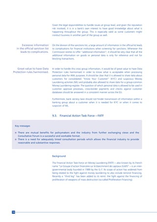 Given the legal responsibilities to handle issues at group level, and given the reputation
                                       risk involved, it is in a bank’s own interest to have good knowledge about what is
                                       happening throughout the group. This is especially valid as some customers might
                                       conduct business in another part of the group as well.



             Excessive information     On the division of the sanctions list, a large amount of information in the official list leads
       in the official sanction list   to complications for financial institutions when screening for sanctions. Whenever the
           leads to complications.     Commission wishes to offer “additional information”, it should be very clear that all the
                                       additional information on goods or personal data is only for reference and not for
                                       blocking transactions.



    Great value to have Data           In order to handle this cross group information, it would be of great value to have Data
 Protection rules harmonised.          Protection rules harmonised in order to know what is acceptable when processing
                                       personal data for AML purposes. It should be clear that it is allowed to share data about
                                       customers for consolidated “Know Your Customer” (KYC) and suspicious Money
                                       Laundering activities (ML) and probably also allowed to share data for a group-common
                                       Money Laundering-register. The question of which personal data is allowed to be used in
                                       customer approval processes, cross-border payments and checks against customer
                                       databases should be answered in a consistent manner across the EU.

                                       Furthermore, bank secrecy laws should not hinder transmission of information within a
                                       banking group about a customer when it is needed for KYC or when it comes to
                                       suspicion of ML.



                                       9.3.   Financial Action Task Force – FATF


      Key messages

      n There are mutual benefits for policymakers and the industry from further exchanging views and the
        Consultative Forum is a successful and workable format.
      n There is a need for adequately timed consultation periods which allows the financial industry to provide
        reasonable and substantive responses.




                                       Background

                                       The Financial Action Task Force on Money Laundering (FATF) – also known by its French
                                       name ”Le Groupe d'action financière sur le blanchiment de capitaux (GAFI)” – is an inter-
                                       governmental body founded in 1989 by the G-7. Its scope of action has widened from
                                       being related to the fight against money laundering to also include terrorist financing.
                                       Recently a “third leg” has been added to its remit: the fight against the financing of
                                       proliferation of weapons of mass destruction (so-called Proliferation Financing).




156
 