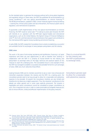 As the standard setter to generate the necessary political will to bring about legislative
and regulatory reforms in these areas, the FATF has published 40 recommendations on
money laundering195 and nine special recommendations on terrorist financing.196
The 40 Recommendations, updated in 2003, contain measures against money laundering
– covering the criminal justice system and law enforcement, the financial system and its
regulation, and international co-operation.

To guarantee a swift implementation of the nine special recommendations on terrorist
financing, the FATF issued an action plan.197 In taking its action plan forward, the FATF
will intensify its co- operation with the FATF-style regional bodies and international
organisations, such as the United Nations, the Egmont Group of Financial Intelligence
Units198, the G-20, and International Financial Institutions that support and contribute to
the international effort against money laundering and terrorist financing.

In early 2008, the FATF created the Consultative Forum aimed at establishing a successful
and workable format for exchanges of views between policymakers and the industry.

ESBG views

The work in the area of anti-money laundering and proliferation financing is of great                                There is a mutual benefit
importance and there are vast opportunities as well as benefits from working in                                      for the industry and
collaboration with the FATF. It is certainly of mutual benefit for the industry and                                  the FATF as policymakers
policymakers to exchange views on the legal, technical and practical aspects of any                                  to exchange views.
measure to reach the underlying aims. The Consultative Forum is one example of how
the FATF has managed to establish a successful and workable format for such exchanges
of views. ESBG very much welcomes those efforts.



Looking forward, ESBG and its members would like to see an even more enhanced and                                    Consultation periods need
intensified cooperation between the industry and the FATF. As a starting point, the                                  to allow for a reasonable
consultation periods need to be long enough to allow for a reasonable and substantive                                and substantive response.
response to be provided. At present the consultation timelines are very limited and
therefore do not allow any in-depth assessment. Thus, the industries’ contributions to the
debate are rather general and in some cases explicitly provisional. The situation is
regrettable and recent consultations cannot be considered as proper consultations as
such. This is important not only in order to create practicable and targeted measures but
also to ensure efficient, timely and effective implementation of the policy measures.




195 Financial Action Task Force (FATF-GAFI). 2003. Financial Action Task Force on Money Laundering.
    The Forthy Recommendations. Paris [www.fatf-gafi.org/dataoecd/7/40/34849567.PDF]. Accessed June 2009.
196 Financial Action Task Force (FATF-GAFI). 2004. Financial Action Task Force on Money Laundering. Paris
    [www.fatf-gafi.org/dataoecd/8/17/34849466.pdf]. Accessed June 2009.
197 For more information see Financial Action Task Force (FATF-GAFI). 2002. “Terrorist Financing. FATF Action Plan
    against Terrorist Financing”. Paris[ www.fatf-gafi.org/pages/0,3417,en_32250379_32236947_1_1_1_1_1,00.
    html#actionplan]. Accessed June 2009.
198 For More information see Egmont Group. 2009. “The Egmont Group”.www.egmontgroup.org]. Accessed
    June 2009.


                                                                                                                                                 157
 