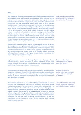 ESBG views

ESBG members are already active in the fight against proliferation of weapons and related          Banks generally cannot pass
goods by applying the existing financial sanctions against specific entities or persons            judgement on the possibility
involved in these activities. However, the fact that the vast majority of business                 of proliferation financing.
transactions with a proliferation background will involve goods which by themselves are
inconspicuous limits the possibility for banks to detect them. In all but the most
exceptional cases, a proliferation connection can therefore only be derived from the
overall context – and even then only by intelligence and proliferation experts, and usually
only in hindsight. Financial institutions are only involved in the financial transaction and
thus do not have insight into the actual business transaction. Therefore, financial
institutions regularly do not have the details required to pass judgement on the possibility
of Proliferation Financing as the underlying aim of the transaction. Even if details about
the contract goods are provided in the respective documents, financial institutions do not
possess the technical expertise to assess if the goods could be used to produce weapons
of mass destruction. Only specialised experts from the export control authorities are
skilled and have the necessary, technical knowledge.

Moreover, many goods are so-called “dual-use” goods, meaning that they can be used
for several purposes. Among these could be goods necessary for the creation of weapons
of mass destruction whereas another purpose is perhaps construction in general. In any
event, financial institutions lack the expertise to pass judgement on whether a particular
good is consistent with the business activity of the supposed recipient or with the
technological level of a country. The same applies correspondingly to inconsistencies with
respect to the pricing of goods and transport.



Any future measures to hinder the financing of proliferation of weapons of mass                    Customs authorities
destruction must put realistic expectations on financial institutions. In areas where              are more likely to detect
customs authorities are more likely to detect such activity, the responsibility should             suspicious activity.
certainly target those actors, not least for efficiency reasons.



As with terrorism, the proliferation of weapons of mass destruction poses a serious and            Industry concerns on
fundamental threat. ESBG members therefore attach great importance to contributing to              proliferation have not been
the fight against this proliferation. Nevertheless, it is regretful that despite severe industry   appropriately considered
feedback on the FATF proliferation financing report, the industry’s concerns have not              by the FATF.
been appropriately considered.



There are large problems in the way that the FATF places responsibility on financial               Clear indicators not requiring
institutions in an area where they have little, if any, possibility of control. Along with the     further individual assessment
financial industry, ESBG is in particular concerned that the report intends to provide a list      and/or judgment are needed.
of red-flag indicators. It is not feasible to impose additional control obligations on
financial institutions as long as certain restricted products and materials are concerned.
Financial institutions do not have the necessary knowledge to be able to judge the
technical background. In this regard, the indicators, in order to be useful, should describe
only such characteristics which are present and noticeable in the information available.
Furthermore, the indicators need to describe these characteristics in clear and
unambiguous terms and should not contain elements requiring further individual
assessment and/or judgment.




                                                                                                                               159
 