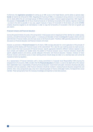 Furthermore, the registration procedure for setting up an SME, access to the Single Market, and the ability to operate cross-
border all need to be enhanced for SMEs. Regarding the financing of SMEs, it is necessary to bring coherence, to communicate
and to clearly define the aim and target groups of different existing European financial support programmes. With regards to
the provision of microcredit, the EU focus should primarily be on facilitating microcredit at the national, regional or local level
– as close to the client as possible. In any case, support measures in favour of microcredit on the EU level, such as the JASMINE
initiative should be targeted to all intermediaries in order to reap the full benefits of microcredit in the form of growth and
job creation.

Financial inclusion and financial education

Serving the general interest of society is the savings banks’ initial purpose and an integral part of their identity. For a stable society,
economy, and well-functioning financial system, it is necessary and desirable to have knowledgeable European citizens who are
well-informed in financial matters and who have access to the financial system. Therefore, ESBG generally welcomes the current
discussions on financial education and financial inclusion at EU level.

However, as promoters of financial inclusion for all citizens, ESBG strongly advocates for a strict application of the principle of
subsidiarity and for dealing with financial inclusion at the national level. This is also the case involving access to a bank account,
which is one of the most crucial parts of financial inclusion. Specific approaches tailored to different national, regional or even
local contexts and traditions are needed where the problem of financial exclusion occurs. Financial institutions should offer
specific adapted products and services, provide adequate information and financial education. However, initiatives to foster
financial inclusion and enhance access to basic banking services should always be taken on a voluntary basis and cannot be
imposed on banks by regulation.

As a representative of financial institutions with a strong commitment to Corporate Social Responsibility (CSR) ensuring the
empowerment of consumers, ESBG considers that the financial education of citizens is a task to be dealt with at the national
level. Stakeholders have a responsibility in fostering financial education. Government and public institutions should provide policy
orientation and raise awareness, while financial institutions should be involved in creating financial education programmes and
schemes. Here, many savings banks play a key role in educating people on finance and budget matters, far beyond their actual
clientèle. These savings banks have the necessary knowledge and expertise to share best practices.




16
 