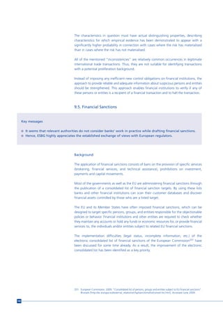 The characteristics in question must have actual distinguishing properties, describing
                                        characteristics for which empirical evidence has been demonstrated to appear with a
                                        significantly higher probability in connection with cases where the risk has materialised
                                        than in cases where the risk has not materialised.

                                        All of the mentioned “inconsistencies” are relatively common occurrences in legitimate
                                        international trade transactions. Thus, they are not suitable for identifying transactions
                                        with a potential proliferation background.

                                        Instead of imposing any inefficient new control obligations on financial institutions, the
                                        approach to provide reliable and adequate information about suspicious persons and entities
                                        should be strengthened. This approach enables financial institutions to verify if any of
                                        these persons or entities is a recipient of a financial transaction and to halt the transaction.



                                        9.5. Financial Sanctions


      Key messages

      n It seems that relevant authorities do not consider banks’ work in practice while drafting financial sanctions.
      n Hence, ESBG highly appreciates the established exchange of views with European regulators.




                                        Background

                                        The application of financial sanctions consists of bans on the provision of specific services
                                        (brokering, financial services, and technical assistance), prohibitions on investment,
                                        payments and capital movements.

                                        Most of the governments as well as the EU are administering financial sanctions through
                                        the publication of a consolidated list of financial sanction targets. By using these lists
                                        banks and other financial institutions can scan their customer databases and discover
                                        financial assets controlled by those who are a listed target.

                                        The EU and its Member States have often imposed financial sanctions, which can be
                                        designed to target specific persons, groups, and entities responsible for the objectionable
                                        policies or behavior. Financial institutions and other entities are required to check whether
                                        they maintain any accounts or hold any funds or economic resources for, or provide financial
                                        services to, the individuals and/or entities subject to related EU financial sanctions.

                                        The implementation difficulties (legal status, incomplete information, etc.) of the
                                        electronic consolidated list of financial sanctions of the European Commission201 have
                                        been discussed for some time already. As a result, the improvement of the electronic
                                        consolidated list has been identified as a key priority.




                                        201 European Commission. 2009. “Consolidated list of persons, groups and entities subject to EU financial sanctions”.
                                            Brussels [http://ec.europa.eu/external_relations/cfsp/sanctions/list/consol-list.htm]. Accessed June 2009.


160
 
