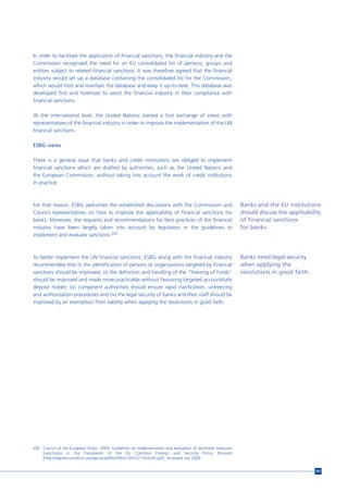 In order to facilitate the application of financial sanctions, the financial industry and the
Commission recognised the need for an EU consolidated list of persons, groups and
entities subject to related financial sanctions. It was therefore agreed that the financial
industry would set up a database containing the consolidated list for the Commission,
which would host and maintain the database and keep it up-to-date. This database was
developed first and foremost to assist the financial industry in their compliance with
financial sanctions.

At the international level, the United Nations started a first exchange of views with
representatives of the financial industry in order to improve the implementation of the UN
financial sanctions.

ESBG views

There is a general issue that banks and credit institutions are obliged to implement
financial sanctions which are drafted by authorities, such as the United Nations and
the European Commission, without taking into account the work of credit institutions
in practice.



For that reason, ESBG welcomes the established discussions with the Commission and                             Banks and the EU institutions
Council representatives on how to improve the applicability of financial sanctions for                         should discuss the applicability
banks. Moreover, the requests and recommendations for best practices of the financial                          of financial sanctions
industry have been largely taken into account by legislators in the guidelines to                              for banks.
implement and evaluate sanctions.202



To better implement the UN financial sanctions, ESBG along with the financial industry                         Banks need legal security
recommended that (i) the identification of persons or organisations targeted by financial                      when applying the
sanctions should be improved; (ii) the definition and handling of the “freezing of funds”                      resolutions in good faith.
should be improved and made more practicable without favouring targeted account/safe
deposit holder, (iii) competent authorities should ensure rapid clarification, unfreezing
and authorisation procedures and (iv) the legal security of banks and their staff should be
improved by an exemption from liability when applying the resolutions in good faith.




202 Council of the European Union. 2005. Guidelines on implementation and evaluation of restrictive measures
    (sanctions) in the framework of the EU Common Foreign and Security Policy. Brussels
    [http://register.consilium.europa.eu/pdf/en/05/st15/st15114.en05.pdf]. Accessed July 2009.


                                                                                                                                            161
 