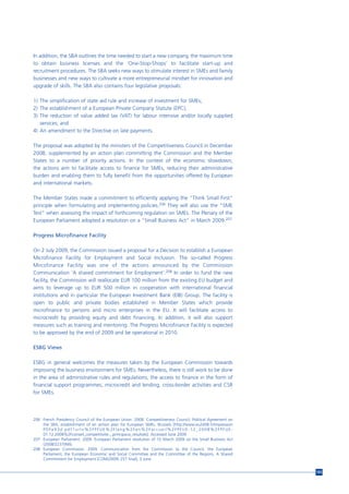 In addition, the SBA outlines the time needed to start a new company, the maximum time
to obtain business licenses and the ‘One-Stop-Shops’ to facilitate start-up and
recruitment procedures. The SBA seeks new ways to stimulate interest in SMEs and family
businesses and new ways to cultivate a more entrepreneurial mindset for innovation and
upgrade of skills. The SBA also contains four legislative proposals:

1) The simplification of state aid rule and increase of investment for SMEs;
2) The establishment of a European Private Company Statute (EPC);
3) The reduction of value added tax (VAT) for labour intensive and/or locally supplied
   services; and
4) An amendment to the Directive on late payments.

The proposal was adopted by the ministers of the Competitiveness Council in December
2008, supplemented by an action plan committing the Commission and the Member
States to a number of priority actions. In the context of the economic slowdown,
the actions aim to facilitate access to finance for SMEs, reducing their administrative
burden and enabling them to fully benefit from the opportunities offered by European
and international markets.

The Member States made a commitment to efficiently applying the "Think Small First"
principle when formulating and implementing policies.206 They will also use the "SME
Test" when assessing the impact of forthcoming regulation on SMEs. The Plenary of the
European Parliament adopted a resolution on a “Small Business Act” in March 2009.207

Progress Microfinance Facility

On 2 July 2009, the Commission issued a proposal for a Decision to establish a European
Microfinance Facility for Employment and Social Inclusion. The so-called Progress
Mircofinance Facility was one of the actions announced by the Commiission
Communication ‘A shared commitment for Employment’.208 In order to fund the new
facility, the Commission will reallocate EUR 100 million from the existing EU budget and
aims to leverage up to EUR 500 million in cooperation with international financial
institutions and in particular the European Investment Bank (EIB) Group. The facility is
open to public and private bodies established in Member States which provide
microfinance to persons and micro enterprises in the EU. It will facilitate access to
microcredit by providing equity and debt financing. In addition, it will also support
measures such as training and mentoring. The Progress Microfinance Facility is expected
to be approved by the end of 2009 and be operational in 2010.

ESBG Views

ESBG in general welcomes the measures taken by the European Commission towards
improving the business environment for SMEs. Nevertheless, there is still work to be done
in the area of administrative rules and regulations, the access to finance in the form of
financial support programmes, microcredit and lending, cross-border activities and CSR
for SMEs.




206 French Presidency Council of the European Union. 2008. Competitiveness Council: Political Agreement on
    the SBA, establishment of an antion plan for European SMEs. Brussels [http://www.eu2008.fr/impression
    PDFe93d.pdf?url=%2FPFUE%2Flang%2Fen%2Faccueil%2FPFUE-12_2008%2FPFUE-
    01.12.2008%2Fconseil_competitivite__principaux_resultats]. Accessed June 2009.
207 European Parliament. 2009. European Parliament resolution of 10 March 2009 on the Small Business Act
    (2008/2237(INI)).
208 European Commission. 2009. Communication from the Commission to the Council, the European
    Parliament, the European Economic and Social Committee and the Committee of the Regions. A Shared
    Commitment for Employment [COM(2009) 257 final], 3 June.


                                                                                                             165
 