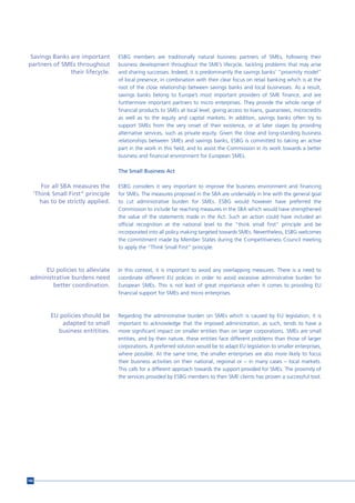 Savings Banks are important      ESBG members are traditionally natural business partners of SMEs, following their
partners of SMEs throughout       business development throughout the SME’s lifecycle, tackling problems that may arise
               their lifecycle.   and sharing successes. Indeed, it is predominantly the savings banks’ “proximity model”
                                  of local presence, in combination with their clear focus on retail banking which is at the
                                  root of the close relationship between savings banks and local businesses. As a result,
                                  savings banks belong to Europe’s most important providers of SME finance, and are
                                  furthermore important partners to micro enterprises. They provide the whole range of
                                  financial products to SMEs at local level, giving access to loans, guarantees, microcredits
                                  as well as to the equity and capital markets. In addition, savings banks often try to
                                  support SMEs from the very onset of their existence, or at later stages by providing
                                  alternative services, such as private equity. Given the close and long-standing business
                                  relationships between SMEs and savings banks, ESBG is committed to taking an active
                                  part in the work in this field, and to assist the Commission in its work towards a better
                                  business and financial environment for European SMEs.

                                  The Small Business Act

     For all SBA measures the     ESBG considers it very important to improve the business environment and financing
  ‘Think Small First” principle   for SMEs. The measures proposed in the SBA are undeniably in line with the general goal
    has to be strictly applied.   to cut administrative burden for SMEs. ESBG would however have preferred the
                                  Commission to include far reaching measures in the SBA which would have strengthened
                                  the value of the statements made in the Act. Such an action could have included an
                                  official recognition at the national level to the “think small first” principle and be
                                  incorporated into all policy making targeted towards SMEs. Nevertheless, ESBG welcomes
                                  the commitment made by Member States during the Competitiveness Council meeting
                                  to apply the “Think Small First” principle.



      EU policies to alleviate    In this context, it is important to avoid any overlapping measures. There is a need to
 administrative burdens need      coordinate different EU policies in order to avoid excessive administrative burden for
         better coordination.     European SMEs. This is not least of great importance when it comes to providing EU
                                  financial support for SMEs and micro enterprises.



        EU policies should be     Regarding the administrative burden on SMEs which is caused by EU legislation, it is
            adapted to small      important to acknowledge that the imposed administration, as such, tends to have a
          business entitities.    more significant impact on smaller entities than on larger corporations. SMEs are small
                                  entities, and by their nature, these entities face different problems than those of larger
                                  corporations. A preferred solution would be to adapt EU legislation to smaller enterprises,
                                  where possible. At the same time, the smaller enterprises are also more likely to focus
                                  their business activities on their national, regional or – in many cases – local markets.
                                  This calls for a different approach towards the support provided for SMEs. The proximity of
                                  the services provided by ESBG members to their SME clients has proven a successful tool.




166
 