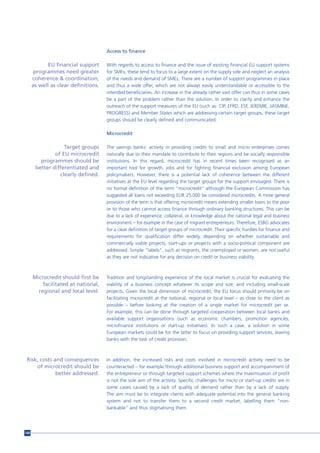 Access to finance

             EU financial support     With regards to access to finance and the issue of existing financial EU support systems
       programmes need greater        for SMEs, these tend to focus to a large extent on the supply side and neglect an analysis
      coherence & coordination,       of the needs and demand of SMEs. There are a number of support programmes in place
      as well as clear definitions.   and thus a wide offer, which are not always easily understandable or accessible to the
                                      intended beneficiaries. An increase in the already rather vast offer can thus in some cases
                                      be a part of the problem rather than the solution. In order to clarify and enhance the
                                      outreach of the support measures of the EU (such as: CIP, EFRD, ESF, JEREMIE, JASMINE,
                                      PROGRESS) and Member States which are addressing certain target groups, these target
                                      groups should be clearly defined and communicated.

                                      Microcredit

                   Target groups      The savings banks’ activity in providing credits to small and micro enterprises comes
               of EU microcredit      naturally due to their mandate to contribute to their regions and be socially responsible
         programmes should be         institutions. In this regard, microcredit has in recent times been recognised as an
       better differentiated and      important tool for growth, jobs and for fighting financial exclusion among European
                 clearly defined.     policymakers. However, there is a potential lack of coherence between the different
                                      initiatives at the EU level regarding the target groups for the support envisaged. There is
                                      no formal definition of the term “microcredit” although the European Commission has
                                      suggested all loans not exceeding EUR 25,000 be considered microcredits. A more general
                                      provision of the term is that offering microcredit means extending smaller loans to the poor
                                      or to those who cannot access finance through ordinary banking structures. This can be
                                      due to a lack of experience, collateral, or knowledge about the national legal and business
                                      environment – for example in the case of migrant entrepreneurs. Therefore, ESBG advocates
                                      for a clear definition of target groups of microcredit. Their specific hurdles for finance and
                                      requirements for qualification differ widely, depending on whether sustainable and
                                      commercially viable projects, start-ups or projects with a socio-political component are
                                      addressed. Simple “labels”, such as migrants, the unemployed or women, are not useful
                                      as they are not indicative for any decision on credit or business viability.



      Microcredit should first be     Tradition and longstanding experience of the local market is crucial for evaluating the
          facilitated at national,    viability of a business concept whatever its scope and size, and including small-scale
        regional and local level.     projects. Given the local dimension of microcredit, the EU focus should primarily be on
                                      facilitating microcredit at the national, regional or local level – as close to the client as
                                      possible – before looking at the creation of a single market for microcredit per se.
                                      For example, this can be done through targeted cooperation between local banks and
                                      available support organisations (such as economic chambers, promotion agencies,
                                      microfinance institutions or start-up initiatives). In such a case, a solution in some
                                      European markets could be for the latter to focus on providing support services, leaving
                                      banks with the task of credit provision.



 Risk, costs and consequences         In addition, the increased risks and costs involved in microcredit activity need to be
     of microcredit should be         counteracted – for example through additional business support and accompaniment of
              better addressed.       the entrepreneur or through targeted support schemes where the maximisation of profit
                                      is not the sole aim of the activity. Specific challenges for micro or start-up credits are in
                                      some cases caused by a lack of quality of demand rather than by a lack of supply.
                                      The aim must be to integrate clients with adequate potential into the general banking
                                      system and not to transfer them to a second credit market, labelling them "non-
                                      bankable" and thus stigmatising them.




168
 