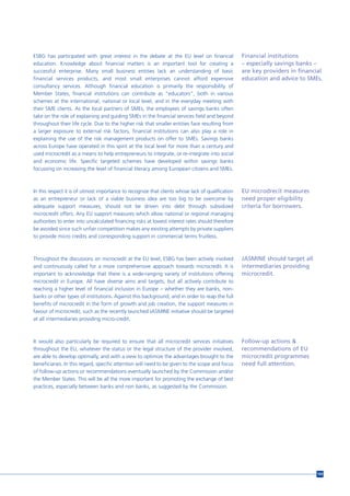 ESBG has participated with great interest in the debate at the EU level on financial               Financial institutions
education. Knowledge about financial matters is an important tool for creating a                   – especially savings banks –
successful enterprise. Many small business entities lack an understanding of basic                 are key providers in financial
financial services products, and most small enterprises cannot afford expensive                    education and advice to SMEs.
consultancy services. Although financial education is primarily the responsibility of
Member States, financial institutions can contribute as “educators”, both in various
schemes at the international, national or local level, and in the everyday meeting with
their SME clients. As the local partners of SMEs, the employees of savings banks often
take on the role of explaining and guiding SMEs in the financial services field and beyond
throughout their life cycle. Due to the higher risk that smaller entities face resulting from
a larger exposure to external risk factors, financial institutions can also play a role in
explaining the use of the risk management products on offer to SMEs. Savings banks
across Europe have operated in this spirit at the local level for more than a century and
used microcredit as a means to help entrepreneurs to integrate, or re-integrate into social
and economic life. Specific targeted schemes have developed within savings banks
focussing on increasing the level of financial literacy among European citizens and SMEs.



In this respect it is of utmost importance to recognize that clients whose lack of qualification   EU microdrecit measures
as an entrepreneur or lack of a viable business idea are too big to be overcome by                 need proper eligibility
adequate support measures, should not be driven into debt through subsidized                       criteria for borrowers.
microcredit offers. Any EU support measures which allow national or regional managing
authorities to enter into uncalculated financing risks at lowest interest rates should therefore
be avoided since such unfair competition makes any existing attempts by private suppliers
to provide micro credits and corresponding support in commercial terms fruitless.



Throughout the discussions on microcredit at the EU level, ESBG has been actively involved         JASMINE should target all
and continuously called for a more comprehensive approach towards microcredit. It is               intermediaries providing
important to acknowledge that there is a wide-ranging variety of institutions offering             microcredit.
microcredit in Europe. All have diverse aims and targets, but all actively contribute to
reaching a higher level of financial inclusion in Europe – whether they are banks, non-
banks or other types of institutions. Against this background, and in order to reap the full
benefits of microcredit in the form of growth and job creation, the support measures in
favour of microcredit, such as the recently launched JASMINE initiative should be targeted
at all intermediaries providing micro-credit.



It would also particularly be required to ensure that all microcredit services initiatives         Follow-up actions &
throughout the EU, whatever the status or the legal structure of the provider involved,            recommendations of EU
are able to develop optimally, and with a view to optimize the advantages brought to the           microcredit programmes
beneficiaries. In this regard, specific attention will need to be given to the scope and focus     need full attention.
of follow-up actions or recommendations eventually launched by the Commission and/or
the Member States. This will be all the more important for promoting the exchange of best
practices, especially between banks and non banks, as suggested by the Commission.




                                                                                                                               169
 