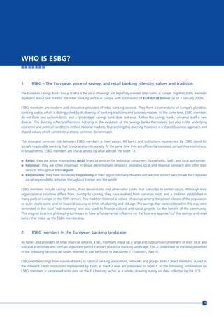 WHO IS ESBG?


1.       ESBG – The European voice of savings and retail banking: identity, values and tradition

The European Savings Banks Group (ESBG) is the voice of savings and regionally oriented retail banks in Europe. Together, ESBG members
represent about one third of the retail banking sector in Europe with total assets of EUR 6,028 billion (as of 1 January 2008).

ESBG members are modern and innovative providers of retail banking services. They form a cornerstone of Europe’s pluralistic
banking sector, which is distinguished by its diversity of banking traditions and business models. At the same time, ESBG members
do not form one uniform block and a ‘proto-type’ savings bank does not exist. Rather the savings banks’ universe itself is very
diverse. This diversity reflects differences not only in the evolution of the savings banks themselves, but also in the underlying
economic and political conditions in their national markets. Overarching this diversity, however, is a shared business approach and
shared values which constitute a strong common denominator.

The strongest common link between ESBG members is their values. All banks and institutions represented by ESBG stand for
socially responsible banking that brings a return to society. At the same time they are efficiently operated, competitive institutions.
In broad terms, ESBG members are characterized by what we call the three “R”:

n Retail: they are active in providing retail financial services for individual consumers, households, SMEs and local authorities;
n Regional: they are often organised in broad decentralised networks providing local and regional outreach and offer their
     services throughout their region;
n Responsible: they have reinvested responsibly in their region for many decades and are one distinct benchmark for corporate
     social responsibility activities throughout Europe and the world.

ESBG members include savings banks, their descendants and other retail banks that subscribe to similar values. Although their
organizational structure differs from country to country, they have evolved from common roots and a tradition established in
many parts of Europe in the 19th century. This tradition fostered a culture of savings among the poorer classes of the population
so as to create some level of financial security in times of adversity and old age. The savings that were collected in this way were
reinvested in the local ‘real economy’ and also used to finance cultural and social projects for the benefit of the community.
This original business philosophy continues to have a fundamental influence on the business approach of the savings and retail
banks that make up the ESBG membership.



2.       ESBG members in the European banking landscape

As banks and providers of retail financial services, ESBG members make up a large and substantial component of their local and
national economies and form an important part of Europe’s pluralistic banking landscape. This is underlined by the data presented
in the following sections (all tables referred to can be found in the Annex 1 - Statistics, Part 1).

ESBG members range from individual banks to national banking associations, networks and groups. ESBG’s direct members, as well as
the different credit institutions represented by ESBG at the EU level are presented in Table 1. In the following, information on
ESBG members is juxtaposed onto data on the EU banking sector as a whole, drawing mainly on data collected by the ECB.




                                                                                                                                    17
 