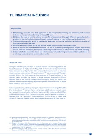 11. FINANCIAL INCLUSION



   Key messages

   n ESBG strongly advocates for a strict application of the principle of subsidiarity and for dealing with financial
       inclusion and access to basic banking services at MS level.
   n ESBG sees the need to avoid a national one-size-fits-all approach and to apply different approaches to the
       problem of financial exclusion, tailored to each national, regional or even local context and traditions.
   n The Commission can play a role in maintaining awareness on financial exclusion, facilitate the sharing of
     information and best practices.
   n Access to a bank account is crucial and requires a clear definition of a basic bank account.
   n Financial inclusion and access to financial services can also be increased by offering specific adapted products and
     services, adequate information, financial education and proximity banking as ESBG members are already providing.
   n Initiatives to foster financial inclusion and enhance access to basic banking services should always be taken on
     a voluntary basis and cannot be imposed on banks.




Setting the scene

During the past few years, the topic of financial inclusion has increasingly been in the
focus of discussions at the EU level. In May 2008, at the initiative of DG Employment,
Social Affairs and Equal Opportunities of the European Commission a report on "Financial
services provision and prevention of financial exclusion"209 was commissioned. The report
provided data on the levels, causes and consequences of financial exclusion in the
Member States, described the diversity of policy responses developed in different
Member States in the field of transaction banking services, credit and savings, and
proposed a series of potential policy responses to prevent financial exclusion of people
facing poverty or social exclusion.

Following a conference publishing this report and a commitment in the Single Market for
21st Century Europe210 to ensure that by a certain date nobody is denied access to a basic
bank account, DG Internal Market and Services together with DG Employment, Social Affairs
and Equal Opportunities of the European Commission launched a public consultation in
February 2009. The Consultation “Financial Inclusion: Ensuring Access to a Basic Bank
Account”211 described the levels, causes and consequences of financial exclusion in the EU.




209 Reseau Financement Alternatif. 2008. Financial Services Provision and Prevention of Financial Exclusion.
    Report for the European Commission, DG Employment, Social Affairs and Equal Opportunities.
    [http://ec.europa.eu/employment_social/spsi/docs/social_inclusion/2008/financial_exclusion_study_en.pdf].
    Accessed July 2009
210 European Commission. 2007. Communication from the Commission to the European Parliament, the
    Council, the European Economic and Social Committee and the Committee of the Regions, A Single Market
    for 21st century Europe [COM(2007)724 final] SEC(2007) 1517 SEC(2007) 1518 SEC(2007) 1519 SEC(2007)
    1520 SEC(2007) 1521, 20 November.
211 European Commission. 2009. Financial Inclusion. Ensuring Access to a Basic Bank Account Consultation
    Document [MARKT/H3/MI D(2009), 6 February.


                                                                                                                            171
 