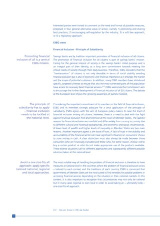 Interested parties were invited to comment on the need and format of possible measures,
                                      proposed in four general alternative areas of action, namely 1) promoting and sharing
                                      best practices; 2) encouraging self-regulation by the industry; 3) a soft law approach;
                                      or 4) a regulatory approach.

                                      ESBG views

                                      Financial Inclusion - Principle of Subsidiarity

             Promoting financial      Savings banks are by tradition important promoters of financial inclusion of all citizens.
      inclusion of all is a central   The promotion of financial inclusion for all citizens is part of savings banks’ mission.
                   ESBG mission.      Caring for the general interest of society is the savings banks’ initial purpose and is
                                      an integral part of their identity, as a long term commitment towards meeting the
                                      critical needs of society through their daily business. Therefore, ESBG considers that the
                                      “bankarization” of citizens is not only desirable in terms of social stability avoiding
                                      financial exclusion but is also of economic and financial importance as it enlarges the market
                                      and the scope of potential customers. In addition, many ESBG members have introduced
                                      specific, targeted schemes to ensure that also the most vulnerable parts of the population
                                      have access to necessary basic financial services.212 ESBG welcomes the Commission’s aim
                                      to encourage the further development of financial inclusion of all EU citizens. The debate
                                      at the European level shows the growing awareness of parties involved.



                 The principle of     Considering the important commitment of its members in the field of financial inclusion,
        subsidiarity has to apply     ESBG and its members strongly advocate for a strict application of the principle of
            – financial exclusion     subsidiarity. ESBG agrees with the aim of European policy makers to raise the level of
          needs to be tackled at      financial inclusion among all citizens. However, there is a need to deal with the fight
              the national level.     against financial exclusion first and foremost at the level of Member States. The specific
                                      reasons for financial exclusion are manifold and differ widely from country to country due
                                      to different cultural and historical backgrounds, and economic and social circumstances.
                                      A lower level of wealth and higher levels of inequality in Member States are two main
                                      reasons. Another important aspect is the issue of trust. A lack of trust in the stability and
                                      accountability of the financial sector can have significant influence on consumers’ choice
                                      to store money in cash. A clear distinction must also always be made between those
                                      consumers who are financially excluded and those who, for some reason, choose not to
                                      buy a certain product or who do not make appropriate use of the products available.
                                      These diverse situations call for different approaches and subsequently different possible
                                      solutions taken at the national level.



          Avoid a one size-fits all   The most suitable way of handling the problem of financial exclusion is therefore to have
         approach: apply specific     measures at national level in the countries where the problem of financial exclusion arises
      tailored national, regional     – tailored to each context and the traditions of each country. ESBG is convinced that
           and local approaches.      governments of Member States are the most suited to find remedies for possible problems in
                                      accessing financial services depending on the situation in their national markets. In this
                                      context, it is also important to recognize that circumstances may not only be national
                                      but in many cases regional or even local in order to avoid taking an – ultimately futile –
                                      one-size-fits-all approach.




                                      212   Also see Annex 2, CSR Case Studies


172
 