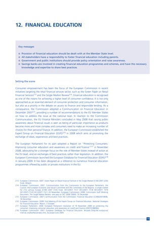 12. FINANCIAL EDUCATION



   Key messages

   n Provision of financial education should be dealt with at the Member State level.
   n All stakeholders have a responsibility to foster financial education including parents.
   n Government and public institutions should provide policy orientation and raise awareness.
   n Savings banks are involved in creating financial education programmes and schemes, and have the necessary
       knowledge and expertise to share best practices.




Setting the scene

Consumer empowerment has been the focus of the European Commission in recent
initiatives targeting the retail financial services sector, such as the Green Paper on Retail
Financial Services213 and the Single Market Review214. Financial education is recognised
as one of the means for achieving a higher level of consumer confidence. It is not only
approached as an essential element of consumer protection and consumer information,
but also as a priority in the debate on access to finance and responsible lending. As a
consequence, the Commission adopted a Communication on Financial Education in
December 2007215, providing a number of recommendations to the EU Member States
on how to address the issue at the national level. In reaction to the Commission
Communication, the EU Finance Ministers concluded in May 2008 that raising public
awareness about financial issues is seen as being of particular importance as products
become more and more complex and consumers need to make an increasing number of
choices for their personal finance. In addition, the European Commission established the
Expert Group on Financial Education (EGFE)216 in 2008 which aims at promoting the
exchange of ideas, experiences and best practices.

The European Parliament for its part adopted a Report on “Protecting Consumers:
Improving consumer education and awareness on credit and finance”217 in November
2008, advocating for a stronger focus on the role of Member States instead of action at
the EU level, and on exchanges of best practices rather than legislation. In addition, the
European Commission launched the European Database for Financial Education (EDFE)218
in January 2009. It has been designed as a reference to numerous financial education
programmes offered by public or private institutions in the EU.




213 European Commission. 2007. Green Paper on Retail Financial Services in the Single Market [COM 2007 (226)
    final], 30April.
214 European Commission. 2007. Communication from the Commission to the European Parliament, the
    Council, the European Economic and Social Committee and the Committee of the Regions. A single market
    for 21st century Europe [COM 2007 (724) final]. SEC(2007) 1517 SEC(2007) 1518 SEC(2007) 1519
    SEC(2007) 1520 SEC(2007) 1521, 20 November; European Commission. 2008. Commission Staff Working
    Document. The Single Market Review: one year on SEC 2008 (3064), 16 December.
215 European Commission. 2007 Communication from the Commission. Financial Education [COM(2007)808],
    18 December.
216 European Commission. 2008. First Meeting of the Expert Group on Financial Education. National Strategies
    for Financial Education. Report, 7 October.
217 European Parliament. 2008. European Parliament resolution of 18 November 2008 on protecting the
    consumer: improving consumer education and awareness on credit and finance (2007/2288(INI)).
218 European Commission. 2007. European Database for Financial Education. Brussels [http://ec.europa.eu/
    internal_market/fesis/index.cfm]. Accessed June 2009.


                                                                                                                 175
 