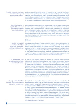 Financial education has been       Ensuring a high level of financial literacy is a matter which has throughout history been
      important throughout         seen as an issue of great importance among savings banks across Europe. Savings banks play
       savings banks’ history.     a key role in educating people on finance and budget matters, far beyond their actual
                                   clientele. Consumers’ lack of insight into and understanding of financial matters can be
                                   detrimental for customers’ confidence and even to customers’ satisfaction. It is consequently
                                   in the interest of all stakeholders to work together towards improving the situation.



        Financial education is     ESBG therefore considers that financial education is an important way to enable citizens
       important to empower        to make their own independent judgement as well as conscious choices on the products
         citizens and prevent      offered to them. Consumers need to have the skills to manage and use their money
           over-indebtedness.      wisely and adequately, and to understand the complex products and variety of services
                                   that are offered. In developing these skills and enabling consumers to choose the
                                   products and services that are best tailored to their specific needs, financial education
                                   also plays an important role to prevent over-indebtedness and to integrate people who
                                   are at risk of financial exclusion.

                                   ESBG views

         Provision of financial    As financial institutions with a strong commitment to CSR, ESBG members welcome all
         educations should be      efforts to ensure that European consumers are knowledgeable and well-informed on
        dealt with at national,    financial matters. ESBG supports the European institutions’ initiative of placing financial
      regional and local level.    education high on the agenda and welcomes the current discussion on European level,
                                   reflecting the importance of the topic. Nevertheless, ESBG is convinced that the provision
                                   of financial education is mainly a matter for Member States and should be dealt with at
                                   national level, regional and local level. This way, financial literacy schemes are able to take
                                   into account the local specificities, such as culture, tradition and languages.



         All stakeholders have     In order to make financial education an efficient and sustainable tool to empower
      a responsibility to foster   the consumer, all interested stakeholders have to be involved. Member States, national
           financial education.    governments, education bodies and authorities, financial regulators and institutions,
                                   as well as other stakeholders such as parents, share the responsibility to foster financial
                                   education amongst Europe’s citizens, helping them to have a better knowledge of
                                   financial issues and to make informed choices. Governments and public institutions have
                                   the responsibility to give the policy orientations, to provide the overall support to financial
                                   education strategies, to raise awareness on potential financial needs and risks, and to
                                   encourage people to anticipate and prevent personal financial difficulties. Financial institutions,
                                   including savings banks, are involved in delivering financial education programmes and
                                   schemes to increase the level of financial literacy.



     Savings banks should be       Savings banks are close to their clients and well aware of the areas where the lack of
involved in drafting financial     knowledge is most present. They can widely contribute to financial education throughout
     education programmes.         citizens’ lives, and savings banks play a key role all over Europe in educating people on
                                   specific money matters. ESBG members have traditionally been involved to a large extent
                                   in creating and participating in various financial literacy schemes at the local level, tailoring
                                   the needs of the target groups and covering literacy programmes in primary, secondary
                                   and higher education.219 They therefore have a significant amount of experience to share
                                   as best practises with other actors. Based on the knowledge of their clients’ needs,
                                   savings banks can efficiently bring their expertise to financial education campaigns and
                                   provide technical input for the development of targeted projects focusing on consumer’s
                                   life planning aspects – and they can do this successfully on a voluntary basis.

                                   219 Please also see Annex 2 CSR Case Studies


176
 