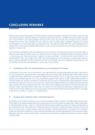 CONCLUDING REMARKS


While this report was being developed, the financial world was changing dramatically. This report can therefore not be a summary
of conclusions reached in important debates or an attempt to capture the status quo in all different discussions. Rather, we hope
that it will contribute to the ongoing debates and shape them as they move forward. We also hope that the parameters
developed here will set future standards for those discussions which currently appear suspended. Regarding our concrete
recommendations on retail banking policy, we believe that now is the best time to give them their due consideration and to
integrate them into the ongoing regulatory efforts and into current and upcoming assessments on the need and scope for future
regulation in relevant areas.

Given the richness and diversity of the topics addressed, it is hard to find one concluding and summarising closing line. Also it is
difficult to make projections for the future, since, even at the time of writing, many ‘fashionable wisdoms’ and political priorities
on retail banking and retail banking sector integration are being overthrown. Yet there are three central themes to our
recommendations which cover a wide range of fields: first, general banking ethics and principles for corrective policy measures,
second, economic parameters and sector specificities as they concern the wider vision of an integrated retail banking sector, and
third, detailed and concrete recommendations in specific areas of retail banking:



1)     Consequences of the crisis: financial stability as a new focusing point for Europe?

The experience of the current financial and economic crisis opened the eyes of industry participants and policy makers alike to
the risks associated with misguided priorities. Now, globally and at the EU level, efforts are being made to take necessary actions
to address the lessons learned and to increase the stability of financial systems. This is an urgent task, which still requires a
judicious and circumspect approach. Yet, a truly comprehensive approach also needs to include a differentiated discussion of
‘what has worked’ and ‘what has not worked’ in the banking sector. As a result, including at the EU level, expectations for banks
should be built based upon their role in the real economy; they should not trigger ambitious and unrealistic politically motivated
goals. Looking at the efforts already underway, the current revisions to EU regulation and supervision are timely and entail many
important insights. Nevertheless policy makers need to be aware of the risks implied by undue haste in taking decisive action.
In order to ensure future stability, the most convincing way lies in good and well thought through regulation which is not subject
to short-termism, whether in its goals or in its implementation.



2)     European sector integration needs a reality-based approach

The European Union should not (neither now nor in the future) set itself the task to reinvent or remodel Europe’s banking sector.
Rather, based on the existing building blocks and by making the best use of their specific strengths, policy makers should reflect
on the best possible outcome - keeping in mind that the existing business models have proven their validity and adaptability to
the circumstances in the markets they serve. Traditionally, banking is an economic activity which takes a long time to build, and
which, by its very nature, combines dynamic reactions to changes in demand and economic circumstances with a long-term
outlook and continuity in strategies. In contrast, politically fashionable views on banking generally alter more frequently. A reality-
based policy approach, however, needs to bear in mind that the clear benefits of a pluralistic banking sector survive all changes
in political trends.




                                                                                                                                    179
 