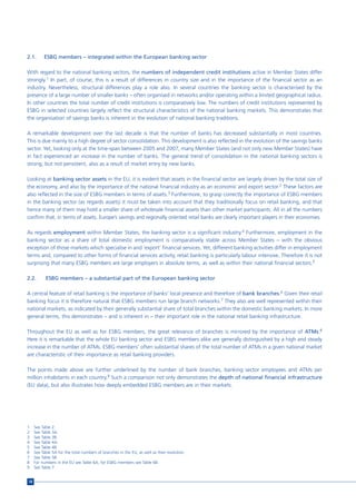 2.1.      ESBG members – integrated within the European banking sector

With regard to the national banking sectors, the numbers of independent credit institutions active in Member States differ
strongly.1 In part, of course, this is a result of differences in country size and in the importance of the financial sector as an
industry. Nevertheless, structural differences play a role also. In several countries the banking sector is characterised by the
presence of a large number of smaller banks – often organised in networks and/or operating within a limited geographical radius.
In other countries the total number of credit institutions is comparatively low. The numbers of credit institutions represented by
ESBG in selected countries largely reflect the structural characteristics of the national banking markets. This demonstrates that
the organisation of savings banks is inherent in the evolution of national banking traditions.

A remarkable development over the last decade is that the number of banks has decreased substantially in most countries.
This is due mainly to a high degree of sector consolidation. This development is also reflected in the evolution of the savings banks
sector. Yet, looking only at the time-span between 2005 and 2007, many Member States (and not only new Member States) have
in fact experienced an increase in the number of banks. The general trend of consolidation in the national banking sectors is
strong, but not persistent, also as a result of market entry by new banks.

Looking at banking sector assets in the EU, it is evident that assets in the financial sector are largely driven by the total size of
the economy, and also by the importance of the national financial industry as an economic and export sector.2 These factors are
also reflected in the size of ESBG members in terms of assets.3 Furthermore, to grasp correctly the importance of ESBG members
in the banking sector (as regards assets) it must be taken into account that they traditionally focus on retail banking, and that
hence many of them may hold a smaller share of wholesale financial assets than other market participants. All in all the numbers
confirm that, in terms of assets, Europe’s savings and regionally oriented retail banks are clearly important players in their economies.

As regards employment within Member States, the banking sector is a significant industry.4 Furthermore, employment in the
banking sector as a share of total domestic employment is comparatively stable across Member States – with the obvious
exception of those markets which specialise in and ‘export’ financial services. Yet, different banking activities differ in employment
terms and, compared to other forms of financial services activity, retail banking is particularly labour intensive. Therefore it is not
surprising that many ESBG members are large employers in absolute terms, as well as within their national financial sectors.5

2.2.       ESBG members – a substantial part of the European banking sector

A central feature of retail banking is the importance of banks’ local presence and therefore of bank branches.6 Given their retail
banking focus it is therefore natural that ESBG members run large branch networks.7 They also are well represented within their
national markets, as indicated by their generally substantial share of total branches within the domestic banking markets. In more
general terms, this demonstrates – and is inherent in – their important role in the national retail banking infrastructure.

Throughout the EU as well as for ESBG members, the great relevance of branches is mirrored by the importance of ATMs.8
Here it is remarkable that the whole EU banking sector and ESBG members alike are generally distinguished by a high and steady
increase in the number of ATMs. ESBG members’ often substantial shares of the total number of ATMs in a given national market
are characteristic of their importance as retail banking providers.

The points made above are further underlined by the number of bank branches, banking sector employees and ATMs per
million inhabitants in each country.9 Such a comparison not only demonstrates the depth of national financial infrastructure
(EU data), but also illustrates how deeply embedded ESBG members are in their markets.




1    See Table 2.
2    See Table 3A.
3    See Table 3B.
4    See Table 4A.
5    See Table 4B.
6    See Table 5A for the total numbers of branches in the EU, as well as their evolution.
7    See Table 5B.
8    For numbers in the EU see Table 6A, for ESBG members see Table 6B.
9    See Table 7.


18
 