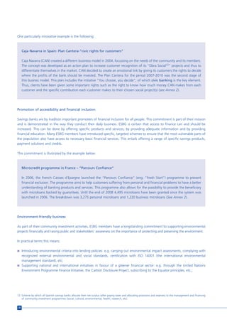 One particularly innovative example is the following:



     Caja Navarra in Spain: Plan Cantera-“civic rights for customers”

     Caja Navarra (CAN) created a different business model in 2004, focussing on the needs of the community and its members.
     The concept was developed as an action plan to increase customer recognition of its “Obra Social12” projects and thus to
     differentiate themselves in the market. CAN decided to create an emotional link by giving its customers the rights to decide
     where the profits of the bank should be invested. The Plan Cantera for the period 2007-2010 was the second stage of
     this busines model. This plan includes the initiative “You choose, you decide”, of which civic banking is the key element.
     Thus, clients have been given some important rights such as the right to know how much money CAN makes from each
     customer and the specific contribution each customer makes to their chosen social project(s) (see Annex 2).




Promotion of accessibility and financial inclusion

Savings banks are by tradition important promoters of financial inclusion for all people. This commitment is part of their mission
and is demonstrated in the way they conduct their daily business. ESBG is certain that access to finance can and should be
increased. This can be done by offering specific products and services, by providing adequate information and by providing
financial education. Many ESBG members have introduced specific, targeted schemes to ensure that the most vulnerable parts of
the population also have access to necessary basic financial services. This entails offering a range of specific savings products,
payment solutions and credits.

This commitment is illustrated by the example below:



     Microcredit programme in France – “Parcours Confiance”

     In 2006, the French Caisses d’Epargne launched the “Parcours Confiance” (eng. “Fresh Start”) programme to prevent
     financial exclusion. The programme aims to help customers suffering from personal and financial problems to have a better
     understanding of banking products and services. This programme also allows for the possibility to provide the beneficiary
     with microloans backed by guarantees. Until the end of 2008 4,495 microloans have been granted since the system was
     launched in 2006. The breakdown was 3,275 personal microloans and 1,220 business microloans (See Annex 2).




Environment-friendly business

As part of their community investment activities, ESBG members have a longstanding commitment to supporting environmental
projects financially and raising public and stakeholders’ awareness on the importance of protecting and preserving the environment.

In practical terms this means:

n Introducing environmental criteria into lending policies: e.g. carrying out environmental impact assessments, complying with
  recognized external environmental and social standards, certification with ISO 14001 (the international environmental
  management standard), etc;
n Supporting national and international initiatives in favour of a greener financial sector: e.g. through the United Nations
  Environment Programme Finance Initiative, the Carbon Disclosure Project, subscribing to the Equator principles, etc.;




12 Scheme by which all Spanish savings banks allocate their net surplus (after paying taxes and allocating provisions and reserves) to the management and financing
   of community investment programmes (social, cultural, environmental, health, research, etc).


20
 