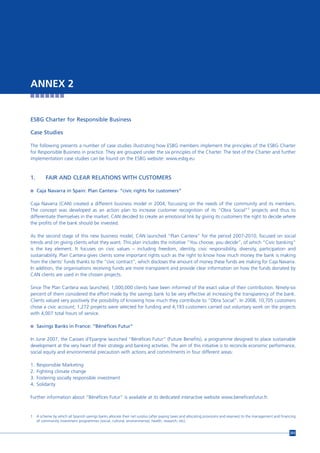 ANNEX 2


ESBG Charter for Responsible Business

Case Studies

The following presents a number of case studies illustrating how ESBG members implement the principles of the ESBG Charter
for Responsible Business in practice. They are grouped under the six principles of the Charter. The text of the Charter and further
implementation case studies can be found on the ESBG website: www.esbg.eu



1.        FAIR AND CLEAR RELATIONS WITH CUSTOMERS

n Caja Navarra in Spain: Plan Cantera- “civic rights for customers”


Caja Navarra (CAN) created a different business model in 2004, focussing on the needs of the community and its members.
The concept was developed as an action plan to increase customer recognition of its “Obra Social”1 projects and thus to
differentiate themselves in the market. CAN decided to create an emotional link by giving its customers the right to decide where
the profits of the bank should be invested.

As the second stage of this new business model, CAN launched “Plan Cantera” for the period 2007-2010, focused on social
trends and on giving clients what they want. This plan includes the initiative “You choose, you decide”, of which “Civic banking”
is the key element. It focuses on civic values – including freedom, identity, civic responsibility, diversity, participation and
sustainability. Plan Cantera gives clients some important rights such as the right to know how much money the bank is making
from the clients’ funds thanks to the “civic contract”, which discloses the amount of money these funds are making for Caja Navarra.
In addition, the organisations receiving funds are more transparent and provide clear information on how the funds donated by
CAN clients are used in the chosen projects.

Since The Plan Cantera was launched, 1,000,000 clients have been informed of the exact value of their contribution. Ninety-six
percent of them considered the effort made by the savings bank to be very effective at increasing the transparency of the bank.
Clients valued very positively the possibility of knowing how much they contribute to “Obra Social”. In 2008, 10,705 customers
chose a civic account; 1,272 projects were selected for funding and 4,193 customers carried out voluntary work on the projects
with 4,007 total hours of service.

n Savings Banks in France: “Bénéfices Futur”


In June 2007, the Caisses d’Epargne launched “Bénéfices Futur” (Future Benefits), a programme designed to place sustainable
development at the very heart of their strategy and banking activities. The aim of this initiative is to reconcile economic performance,
social equity and environmental precaution with actions and commitments in four different areas:

1.   Responsible Marketing
2.   Fighting climate change
3.   Fostering socially responsible investment
4.   Solidarity

Further information about “Bénéfices Futur” is available at its dedicated interactive website www.beneficesfutur.fr.


1    A scheme by which all Spanish savings banks allocate their net surplus (after paying taxes and allocating provisions and reserves) to the management and financing
     of community investment programmes (social, cultural, environmental, health, research, etc).


                                                                                                                                                                   203
 