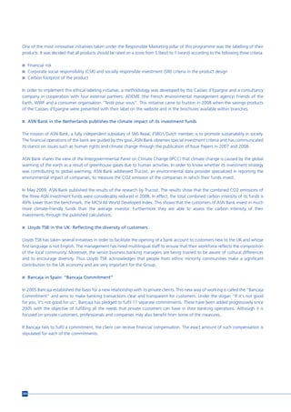 One of the most innovative initiatives taken under the Responsible Marketing pillar of this programme was the labelling of their
products. It was decided that all products should be rated on a score from 5 (best) to 1 (worst) according to the following three criteria:

n Financial risk
n Corporate social responsibility (CSR) and socially responsible investment (SRI) criteria in the product design
n Carbon footprint of the product


In order to implement this ethical labeling initiative, a methodology was developed by the Caisses d’Epargne and a consultancy
company in cooperation with four external partners: ADEME (the French environmental management agency) Friends of the
Earth, WWF and a consumer organisation “Testé pour vous”. This initiative came to fruition in 2008 when the savings products
of the Caisses d’Epargne were presented with their label on the website and in the brochures available within branches.

n ASN Bank in the Netherlands publishes the climate impact of its investment funds


The mission of ASN Bank, a fully independent subsidiary of SNS Reaal, ESBG’s Dutch member, is to promote sustainability in society.
The financial operations of the bank are guided by this goal. ASN Bank observes special investment criteria and has communicated
its stance on issues such as human rights and climate change through the publication of Issue Papers in 2007 and 2008.

ASN Bank shares the view of the Intergovernmental Panel on Climate Change (IPCC) that climate change is caused by the global
warming of the earth as a result of greenhouse gases due to human activities. In order to know whether its investment strategy
was contributing to global warming, ASN Bank addressed Trucost, an environmental data provider specialized in reporting the
environmental impact of companies, to measure the CO2 emission of the companies in which their funds invest.

In May 2009, ASN Bank published the results of the research by Trucost. The results show that the combined CO2 emissions of
the three ASN investment funds were considerably reduced in 2008. In effect, the total combined carbon intensity of its funds is
49% lower than the benchmark, the MCSI All World Developed Index. This shows that the customers of ASN Bank invest in much
more climate-friendly funds than the average investor. Furthermore they are able to assess the carbon intensity of their
investments through the published calculations.

n Lloyds TSB in the UK: Reflecting the diversity of customers


Lloyds TSB has taken several initiatives in order to facilitate the opening of a bank account to customers new to the UK and whose
first language is not English. The management has hired multilingual staff to ensure that their workforce reflects the composition
of the local community. Moreover, the senior business banking managers are being trained to be aware of cultural differences
and to encourage diversity. Thus Lloyds TSB acknowledges that people from ethnic minority communities make a significant
contribution to the UK economy and are very important for the Group.

n Bancaja in Spain: “Bancaja Commitment”


In 2005 Bancaja established the basis for a new relationship with its private clients. This new way of working is called the “Bancaja
Commitment” and aims to make banking transactions clear and transparent for customers. Under the slogan “If it's not good
for you, it's not good for us”, Bancaja has pledged to fulfil 17 separate commitments. These have been added progressively since
2005 with the objective of fulfilling all the needs that private customers can have in their banking operations. Although it is
focused on private customers, professionals and companies may also benefit from some of the measures.

If Bancaja fails to fulfil a commitment, the client can receive financial compensation. The exact amount of such compensation is
stipulated for each of the commitments.




204
 