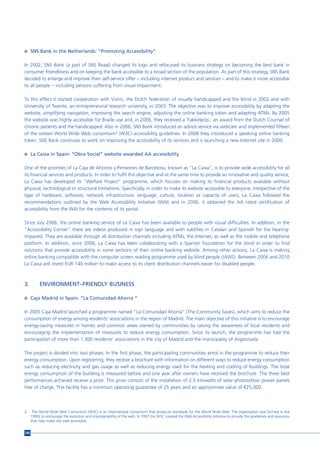 n SNS Bank in the Netherlands: “Promoting Accessibility”


In 2002, SNS Bank (a part of SNS Reaal) changed its logo and refocused its business strategy on becoming the best bank in
consumer friendliness and on keeping the bank accessible to a broad section of the population. As part of this strategy, SNS Bank
decided to enlarge and improve their self-service offer – including internet product and services – and to make it more accessible
to all people – including persons suffering from visual impairment.

To this effect it started cooperation with Viziris, the Dutch federation of visually handicapped and the blind in 2002 and with
University of Twente, an entrepreneurial research university, in 2003. The objective was to improve accessibility by adapting the
website, simplifying navigation, improving the search engine, adjusting the online banking token and adapting ATMs. By 2005
the website was highly accessible for Braille use and, in 2006, they received a ‘Fakkelprijs’, an award from the Dutch Counsel of
chronic patients and the handicapped. Also in 2006, SNS Bank introduced an advice service via webcam and implemented fifteen
of the sixteen World Wide Web consortium2 (W3C) accessibility guidelines. In 2008 they introduced a speaking online banking
token. SNS Bank continues to work on improving the accessibility of its services and is launching a new Internet site in 2009.

n La Caixa in Spain: “Obra Social” website awarded AA accessibility


One of the priorities of La Caja de Ahorros y Pensiones de Barcelona, known as “La Caixa”, is to provide wide accessibility for all
its financial services and products. In order to fulfil this objective and at the same time to provide an innovative and quality service,
La Caixa has developed its “Welfare Project” programme, which focuses on making its financial products available without
physical, technological or structural limitations. Specifically, in order to make its website accessible to everyone, irrespective of the
type of hardware, software, network infrastructure, language, culture, location or capacity of users, La Caixa followed the
recommendations outlined by the Web Accessibility Initiative (WAI) and in 2006, it obtained the AA rated certification of
accessibility from the WAI for the contents of its portal.

Since July 2006, the online banking service of La Caixa has been available to people with visual difficulties. In addition, in the
“Accessibility Corner” there are videos produced in sign language and with subtitles in Catalan and Spanish for the hearing-
impaired. They are available through all distribution channels including ATMs, the Internet, as well as the mobile and telephone
platform. In addition, since 2006, La Caixa has been collaborating with a Spanish foundation for the blind in order to find
solutions that provide accessibility in some sections of their online banking website. Among other actions, La Caixa is making
online banking compatible with the computer screen reading programme used by blind people (JAWS). Between 2006 and 2010
La Caixa will invest EUR 140 million to make access to its client distribution channels easier for disabled people.



3.         ENVIRONMENT–FRIENDLY BUSINESS

n Caja Madrid in Spain: “La Comunidad Ahorra “


In 2005 Caja Madrid launched a programme named “La Comunidad Ahorra” (The Community Saves), which aims to reduce the
consumption of energy among residents’ associations in the region of Madrid. The main objective of this initiative is to encourage
energy-saving measures in homes and common areas owned by communities by raising the awareness of local residents and
encouraging the implementation of measures to reduce energy consumption. Since its launch, the programme has had the
participation of more than 1,300 residents’ associations in the city of Madrid and the municipality of Arganzuela.

The project is divided into two phases. In the first phase, the participating communities enrol in the programme to reduce their
energy consumption. Upon registering, they receive a brochure with information on different ways to reduce energy consumption
such as reducing electricity and gas usage as well as reducing energy used for the heating and cooling of buildings. The total
energy consumption of the building is measured before and one year after owners have received the brochure. The three best
performances achieved receive a prize. This prize consists of the installation of 2.5 kilowatts of solar photovoltaic power panels
free of charge. This facility has a minimum operating guarantee of 25 years and an approximate value of €25,000.




2      The World Wide Web Consortium (W3C) is an international consortium that produces standards for the World Wide Web. The organisation was formed in the
      1990s to encourage the evolution and interoperability of the web. In 1997 the W3C created the Web Accessibility Initiative to provide the guidelines and resources
      that help make the web accessible.


206
 