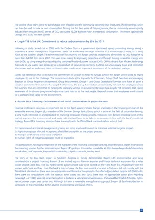 The second phase starts once the panels have been installed and the community becomes small producers of green energy, which
can then be used for sale or own consumption. During the first two years of this programme, the six community winners jointly
reduced their emissions by 60 tonnes of CO2 and saved 12,000 kilowatt-hours in electricity. consumption. This means approximate
savings of € 2,000 for each winner.

n Lloyds TSB in the UK: Commitment to reduce carbon emission by 30% by 2012.


Following a study carried out in 2006 with the Carbon Trust – a government sponsored agency promoting energy saving –
to develop a carbon management programme, Lloyds TSB announced the target to reduce CO2 emissions by 30% by 2012, using
2002 as the baseline. Lloyds TSB committed itself to attaining this target and has progressively diminished its CO2 footprint by
more than 64,000 tons since 2002. This was done mainly by improving properties and through buying renewable energy, and,
from 2006, by using energy from good quality combined heat and power sources (CHP). CHP is a highly fuel efficient technology
that puts to use waste heat produced as a by-product of generating electricity. Cutting out unnecessary travel and promoting
alternatives such as audio and video conferences also made up an important component of the reduction strategy.

Lloyds TSB recognises that it will take the commitment of all staff to help the Group achieve this target and it seeks to inspire
employees to rise to the challenge. The commitment starts at the top with the Chairman, Group Chief Executive and managing
directors of Group Property Management, Group Procurement, Group IT and Group Operational Services who have all given a
personal commitment to achieve the target. Furthermore, the Group has created a sustainability network for employees across
the business that are committed to helping the company achieve its environmental objectives. Lloyds TSB considers that raising
awareness of the climate programme helps attract and hold on to the best people. Research shows that employees want to work
for a company that cares for the environment.

n Bayern LB in Germany: Environmental and social considerations in project finance


Financial institutions can play an important role in the fight against climate change, especially in the financing of markets for
renewable energies. Bayern LB, a member of the German Savings Banks Group which is active in the field of sustainable lending,
is very much interested in and dedicated to financing renewable energy projects. However, even before providing funds in this
market segment, the environmental and social risks involved have to be taken into account. In line with the bank’s credit risk
strategy, Bayern LB’s financing solutions have to comply with the World Bank standards which set out that:

1)   Environmental and social management systems are to be structured to avoid or minimise potential negative impact.
2)   Population groups affected by a project should be brought in to the project process.
3)   Biotopes and habitats need to be protected.
4)   Human rights of indigenous peoples must be respected.

This compliance is necessary irrespective of the character of the financing (corporate banking, project finance, export finance) and
the financing volume. Further information on Bayern LB’s policy in this matter is available at: http://www.bayernlb.de/internet/en/
meta/Ueber_uns/Corporate_Responsibi/Sustainability_Mgm/Sustainable_lending.html.

The story of the Ilisu Dam project in Southern Anatolia in Turkey demonstrates Bayern LB’s environmental and social
considerations in project financing. Bayern LB was invited to join a German exporter and finance technical equipment for a water
power project called Ilisu. The Ilisu hydro-electric power project was to be located on the Tigris River, 65 km upstream from the
borders with Syria and Iraq. From the bank’s point of view, the Ilisu dam project – located in Turkey – did not comply with the
World Bank standards as there were no appropriate resettlement action plans for the affected population (approx. 60,000 Kurds),
there were no consultations with the riparian zone states Iraq and Syria, there was no appropriate action plan regarding
Hasankeyf – a 10,000 year-old ancient city which is declared a natural conservation area – that would be flooded if the Ilisu hydro-
electric power project was carried out. Although this was a renewable energy financing project, Bayern LB finally decided not to
participate in this project due to the adverse environmental and social effects.




                                                                                                                                 207
 
